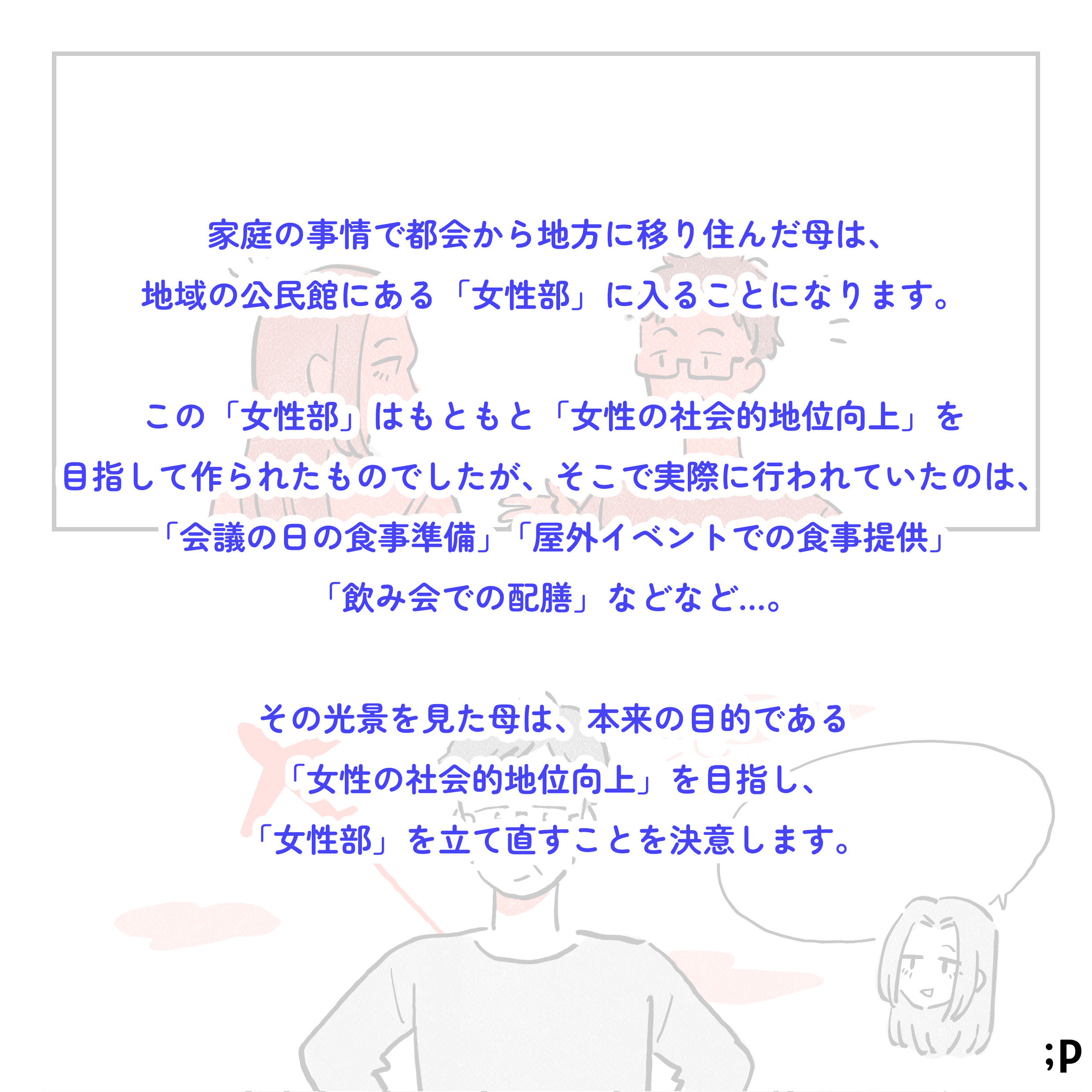 02 家庭の事情で都会から地方に移り住んだ母は、地域の公民館にある「女性部」に入ることになります。この「女性部」はもともと「女性の社会的地位向上」を目指して作られたものでしたが、そこで実際に行われていたのは、「会議の日の食事準備」「屋外イベントでの食事提供」「飲み会での配膳」などなど…。その光景を見た母は、本来の目的である「女性の社会的地位向上」を目指し、「女性部」を立て直すことを決意します。