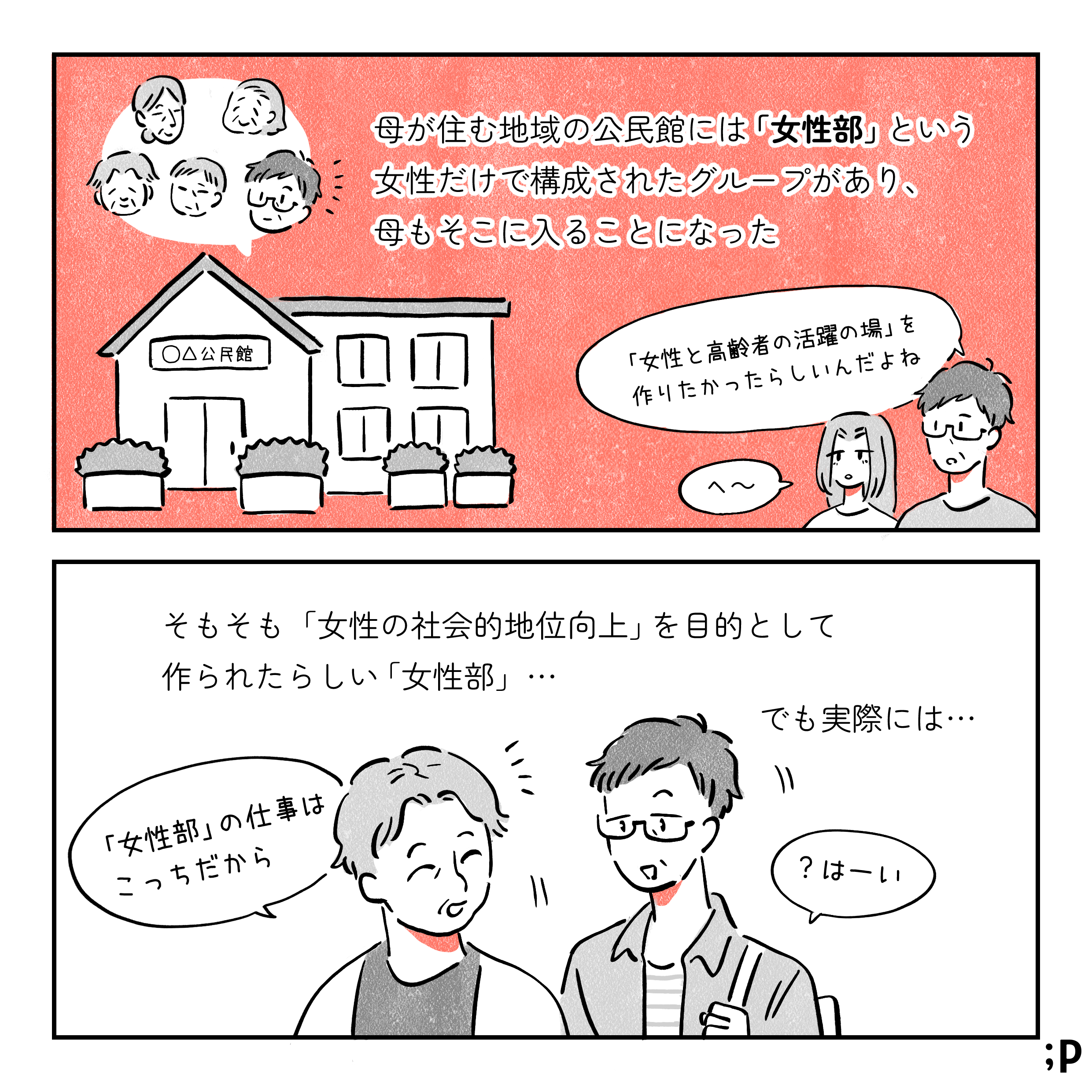 母が住む地域の公民館には「女性部」という女性だけで構成されたグループがあり、母もそこに入ることになった。 母「『女性と高齢者の活躍の場』を作りたかったらしいんだよね。」私「へ〜」そもそも「女性の社会的地位向上」を目的として作られたらしい「女性部」…。 でも実際には…。女性部の人「女性部の仕事はこっちだから」母、疑問に思いつつも「はーい」