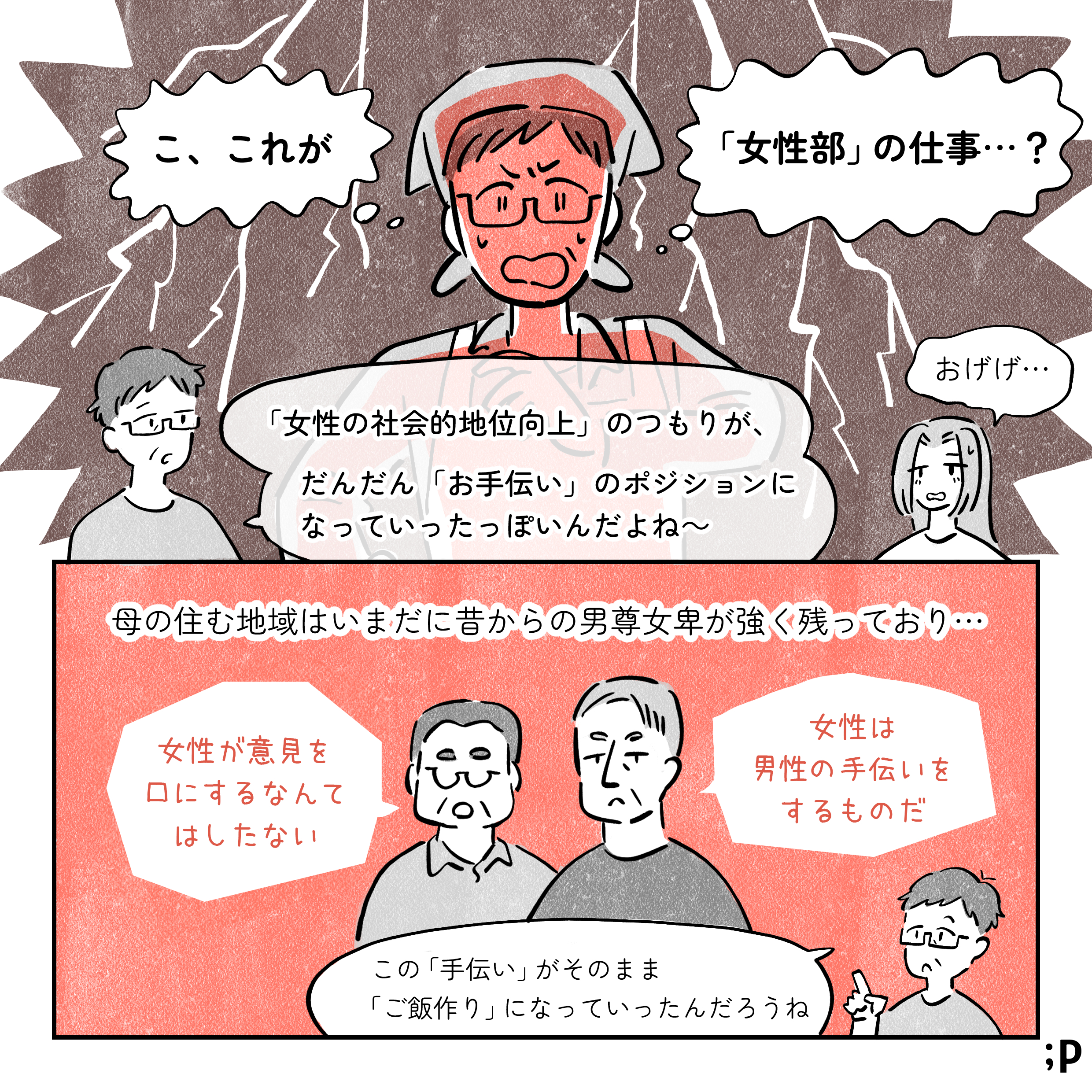 母、ショックを受けながら「こ、これが「女性部」の仕事…？」母「『女性の社会的地位向上』のつもりが、だんだん『お手伝い』のポジションになっていったっぽいんだよね〜」私「おげげ…」母の住む地域はいまだに昔からの男尊女卑が強く残っており…。高齢男性A「女性が意見を口にするなんてはしたない」高齢男性B「女性は男性の手伝いをするものだ」母「 この『手伝い』がそのまま『ご飯作り』になっていったんだろうね」
