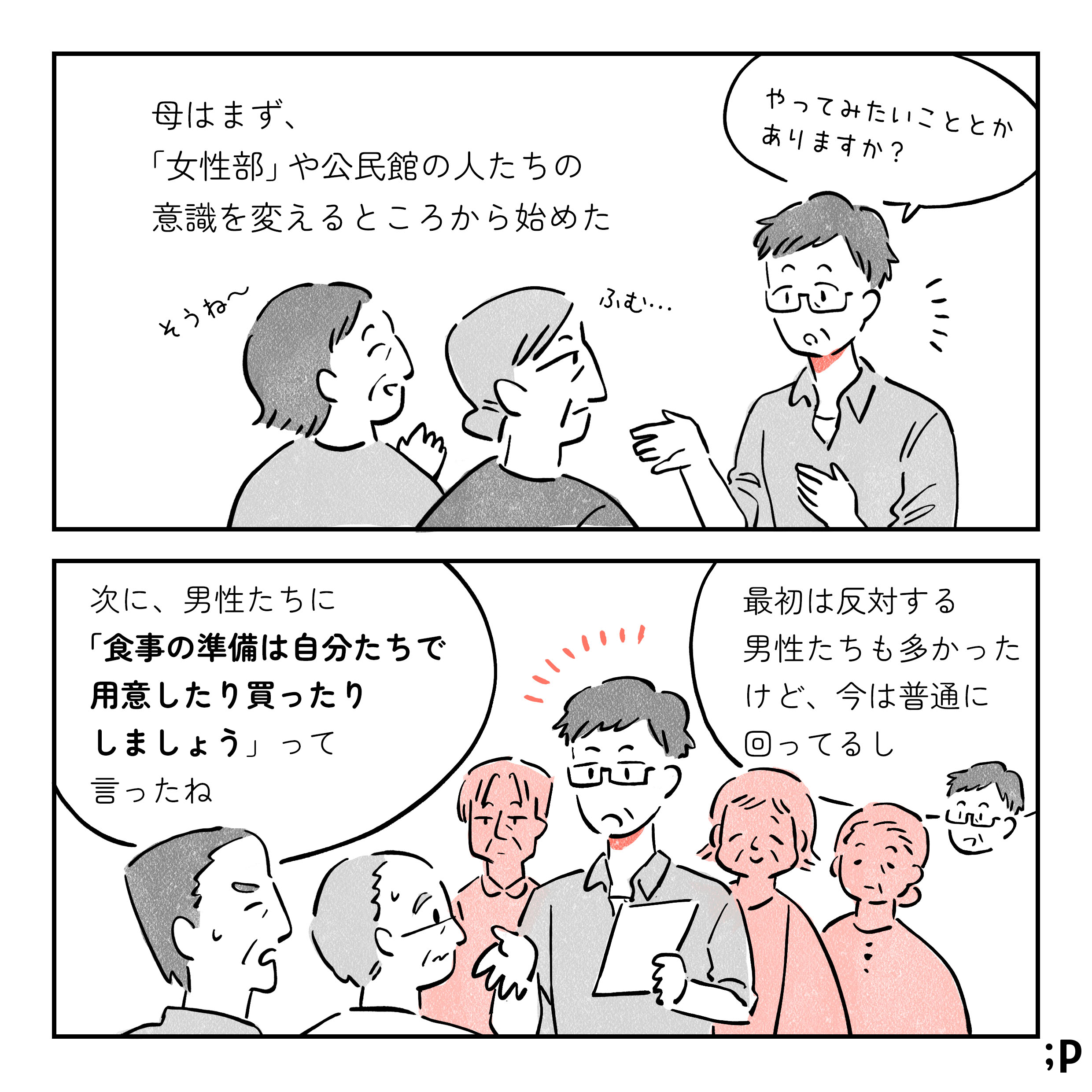 10 母はまず、「女性部」や公民館の人たちの意識を変えるところから始めた。 母「やってみたいこととかありますか？」女性部の人A「そうね〜」女性部の人B「ふむ…」母「次に、男性たちに『食事の準備は自分たちで用意したり買ったりしましょう』って言ったね。 最初は反対する男性も多かったけど、今は普通に回ってるし」