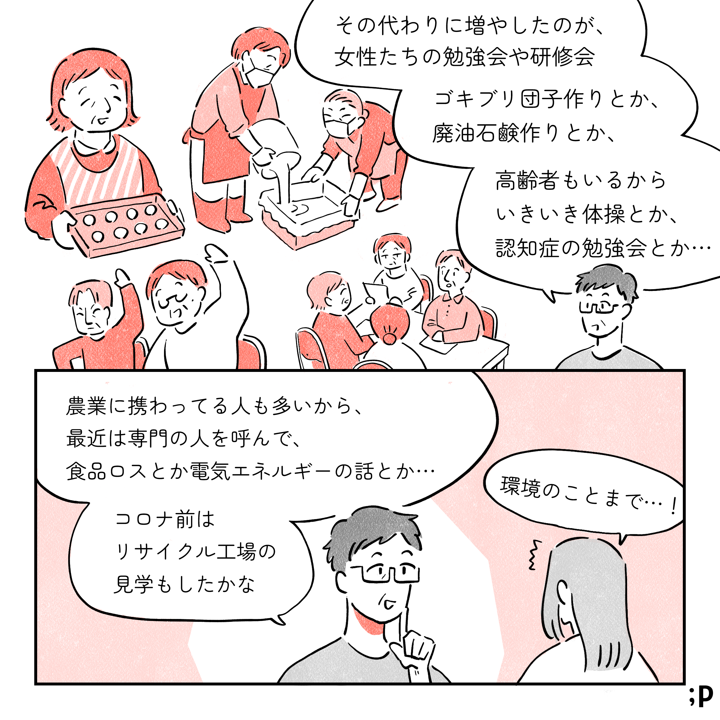 母「その代わりに増やしたのが、女性たちの勉強会や研修会。ゴキブリ団子作りとか、廃油石鹸作りとか、高齢者もいるからいきいき体操とか、認知症の勉強会とか…」女性部内での様々なイベントに参加する高齢女性たちのイラスト。母「農業に携わってる人も多いから、最近は専門の人を呼んで、食品ロスとか電気エネルギーの話とか…。コロナ前はリサイクル工場の見学もしたかな」私「環境のことまで…！」