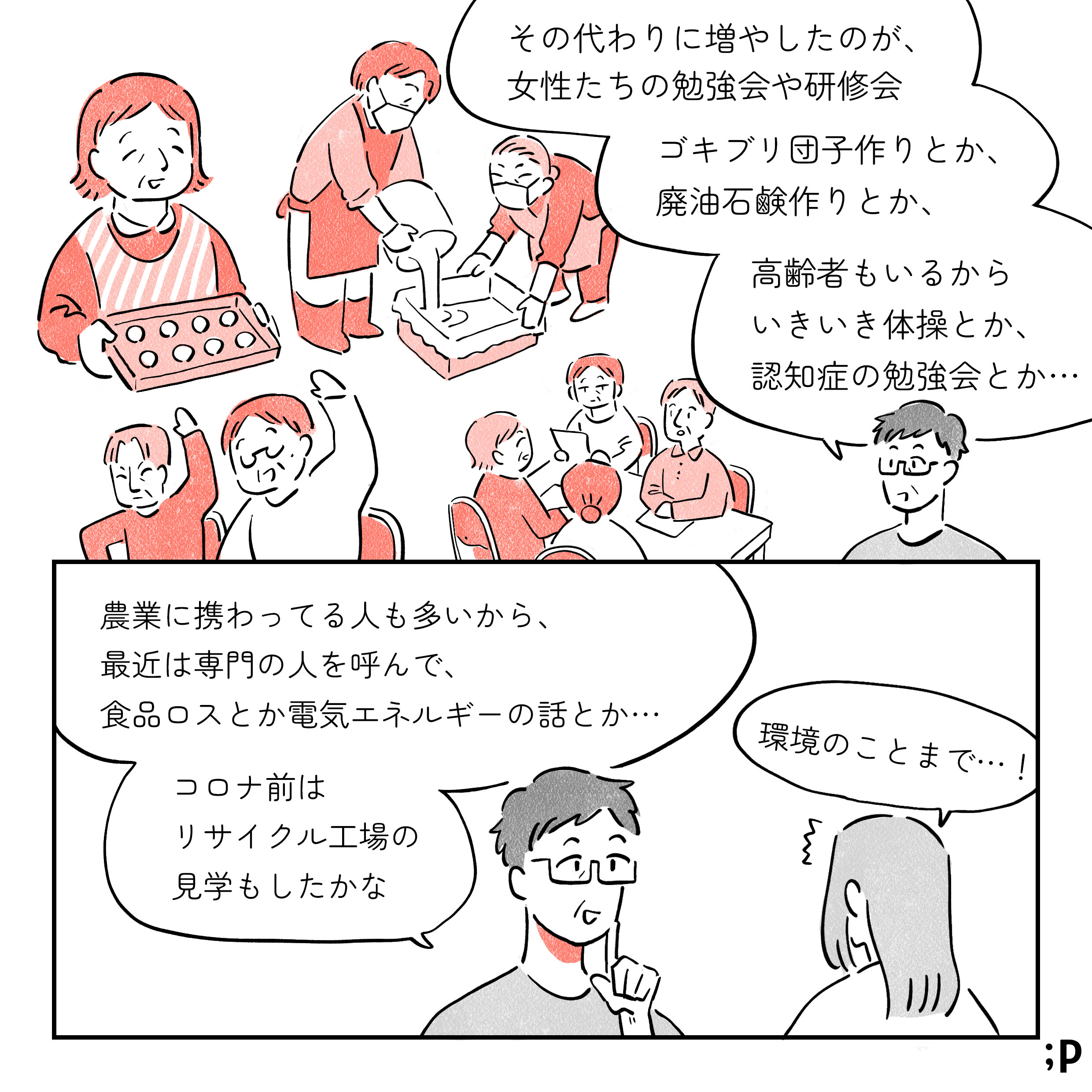 11 母「その代わりに増やしたのが、女性たちの勉強会や研修会。ゴキブリ団子作りとか、廃油石鹸作りとか、高齢者もいるからいきいき体操とか、認知症の勉強会とか…」女性部内での様々なイベントに参加する高齢女性たちのイラスト。母「農業に携わってる人も多いから、最近は専門の人を呼んで、食品ロスとか電気エネルギーの話とか…。コロナ前はリサイクル工場の見学もしたかな」私「環境のことまで…！」
