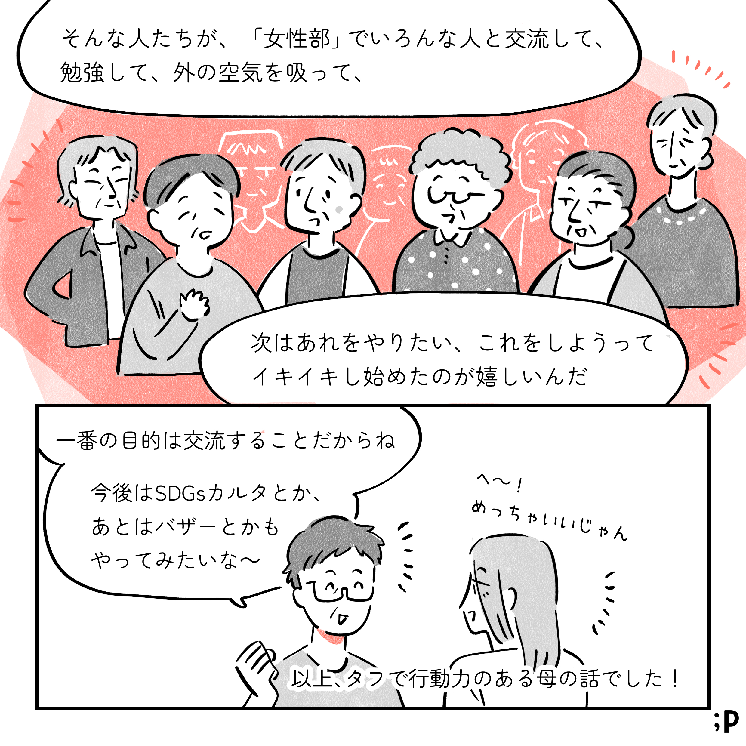母「そんな人たちが『女性部』でいろんな人と交流して、勉強して、外の空気を吸って、次はあれをやりたい、これをしようってイキイキし始めたのが嬉しいんだ」活気あふれる表情になっている高齢女性たちのイラスト。母「一番の目的は交流することだからね。 今後はSDGsカルタとか、あとはバザーとかもやってみたいな〜」私「へ〜！めっちゃいいじゃん」以上、タフで行動力のある私の母の話でした！おわり。