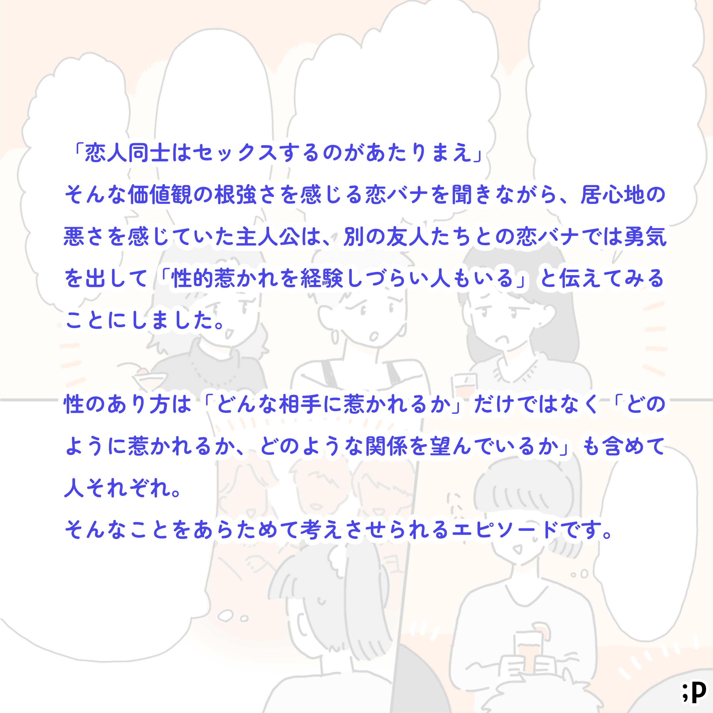 今回のマンガのあらすじ。 「恋人同士はセックスするのがあたりまえ」 そんな価値観の根強さを感じる恋バナを聞きながら居心地の悪さを感じていた主人公は、別の友人たちとの恋バナでは勇気を出して『性的な惹かれを経験しづらい人もいる』と伝えてみることにしました。 性のあり方は、『どんな相手に惹かれるか』だけではなく『どのように惹かれるか、どのような関係を望んでいるか』も含めて人それぞれ。そんなことをあらためて考えさせられるエピソードです。