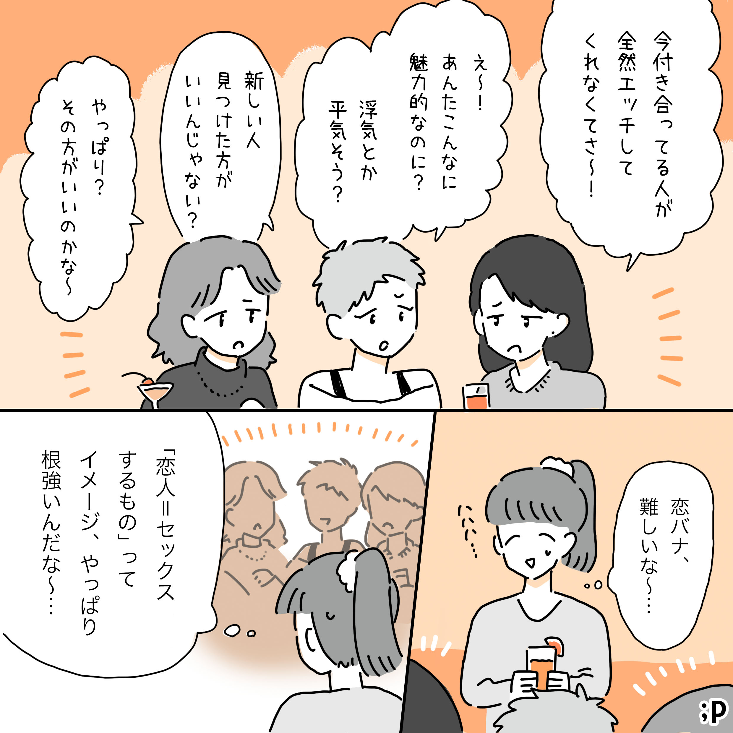 カフェで3人の友人と主人公が話している。主人公から見て左の女性が「今付き合ってる人が全然エッチしてくれなくてさ～！」と不満げに言う。中央の女性は「え～！あんたこんなに魅力的なのに？」と驚き、「浮気とか平気そう？」と尋ねる。右の女性は「新しい人見つけた方がいいんじゃない？」と提案する。それを見ていた主人公は「恋バナ、難しいな～…」と思いながら笑っている。3人のようすを見ながら「『恋人=セックス』ってするもの」ってイメージ、やっぱり根強いんだな～…」と考える主人公。