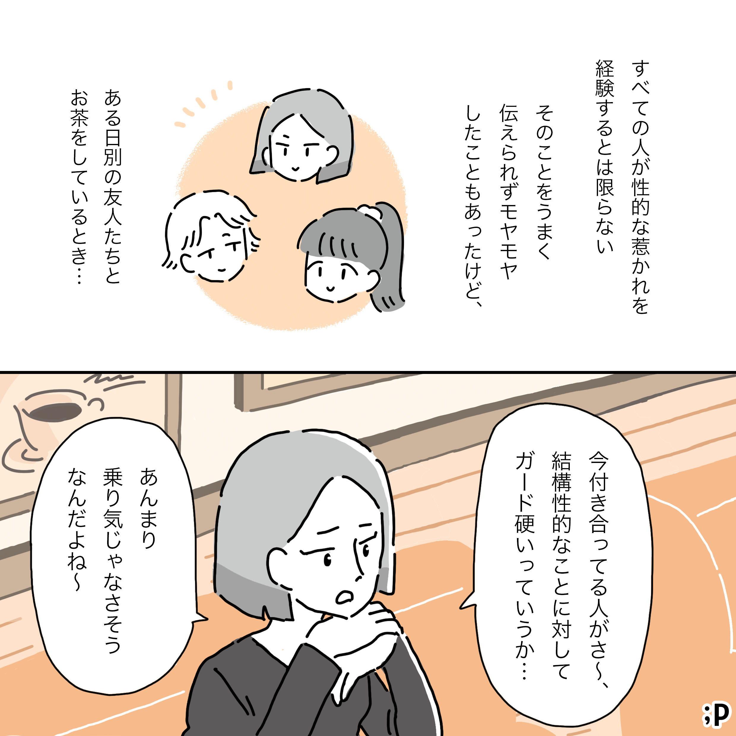 主人公のモノローグ「すべての人が性的な惹かれを経験するとは限らない そのことをうまく伝えられずモヤモヤしたこともあったけど、 ある日別の友人たちとお茶をしているとき…」 場面が変わり、別の友人2人とお茶をしている主人公のイラストが描かれ、そのうちの一人（友人A）が「今付き合ってる人がさ〜、結構性的なことに対してガード硬いっていうか…あんまり乗り気じゃなさそうなんだよね〜」と相談を始める様子が描かれている。
