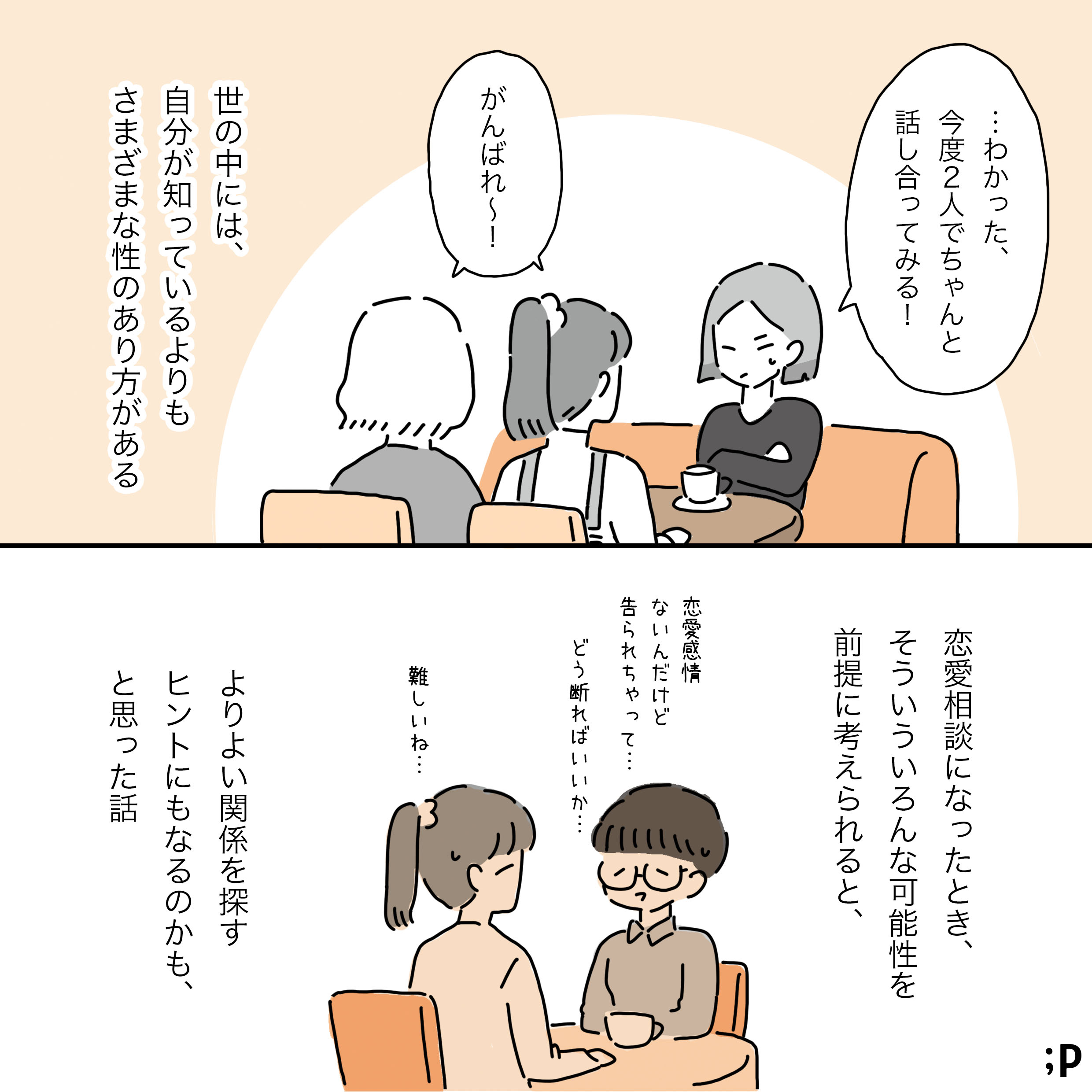 Aが「…わかった、今度2人でちゃんと話し合ってみる！」と決意を表明する。主人公と友人Bは「がんばれ～！」と応援している。 主人公のモノローグ「世の中には、自分が知っているよりもさまざまな性のあり方がある。 恋愛相談になったとき、そういう色々な可能性を前提に考えられると、 よりよい関係を探すヒントにもなるのかも、と思った話」 背景には、別の友人から「恋愛感情はないんだけど、どう断ればいいか…」と相談される主人公の姿が描かれている。主人公は「難しいね...」と友人に寄り添う。 おわり