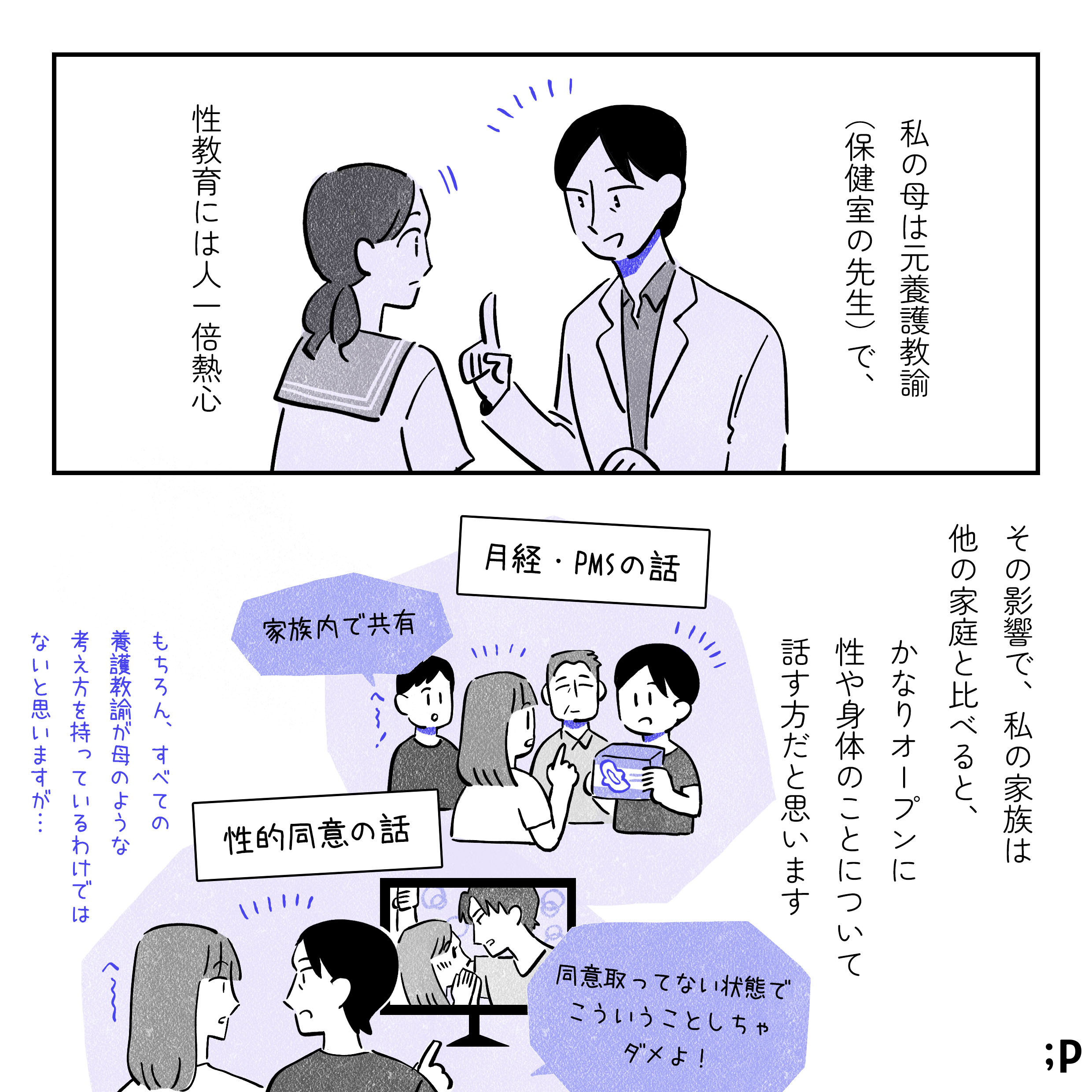 ミカモノローグ「私の母は元養護教諭（保健室の先生）で、性教育には人一倍熱心。その影響で、私の家族は他の家庭と比べると、かなりオープンに性や身体のことについて話すほうだと思います。月経やPMSのしんどさの話を家族内で共有したり…ドラマを見ながら性的同意の話をしたり…突然の壁ドンシーンに「同意を取ってない状態でこういうことしちゃダメよ！」とミカに伝える母、へ〜と聞いているミカ。もちろん、すべての養護教諭がママのような考え方を持っているわけではないと思いますが...