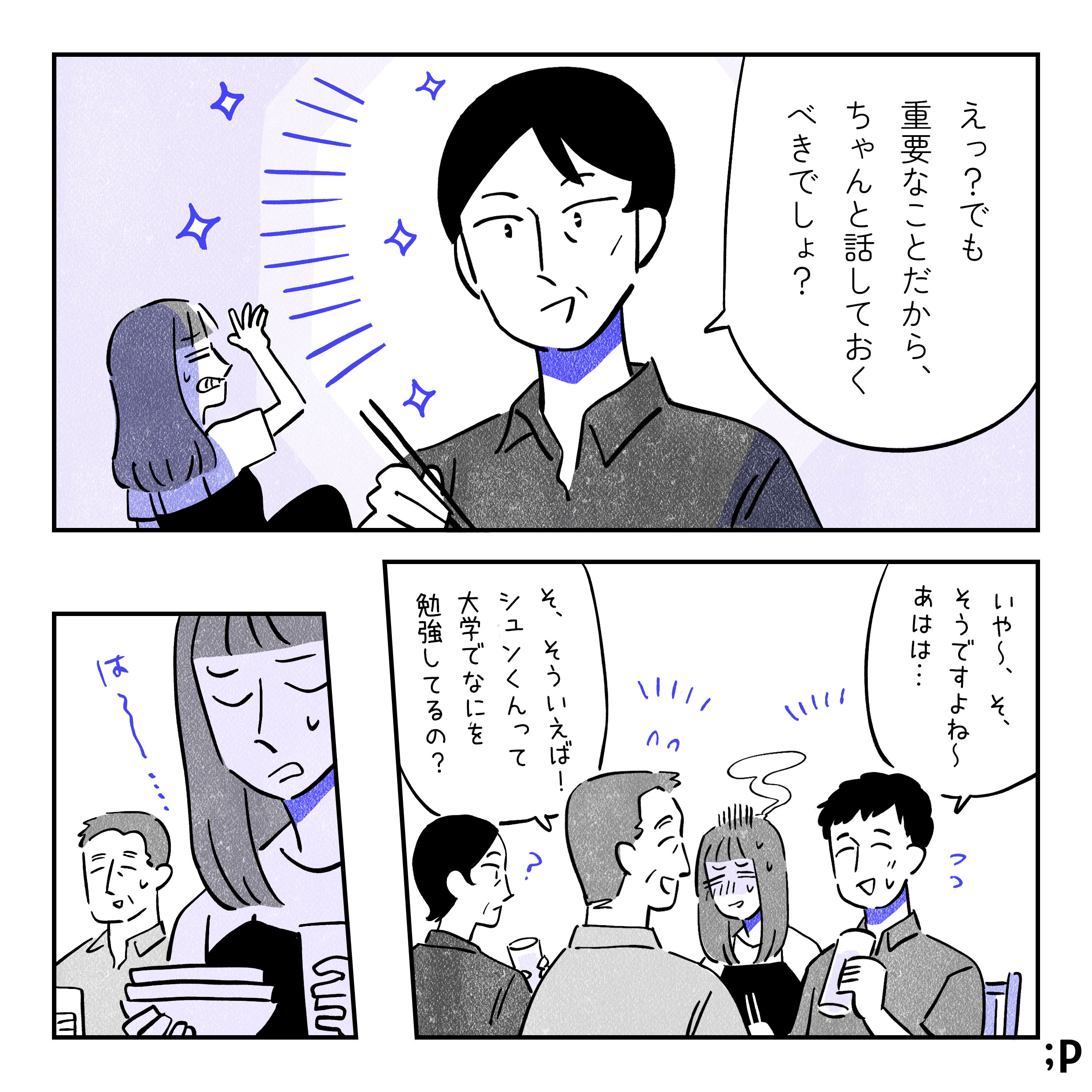 母「えっ？でも重要なことだから、ちゃんと話しておくべきでしょう？」変な話とはまったく思ってない様子、気圧されるミカ。シュン「いや〜、そ、そうですよね〜あはは…」父「そ、そういえば！シュンくんって大学でなにを勉強してるの？」と話をそらす。隣で赤くなったり青くなったりで忙しそうなミカと、よくわかってなさそうな母。その後、シュンが帰宅した後に３人で片付けをしている。は〜とため息をつくミカ。
