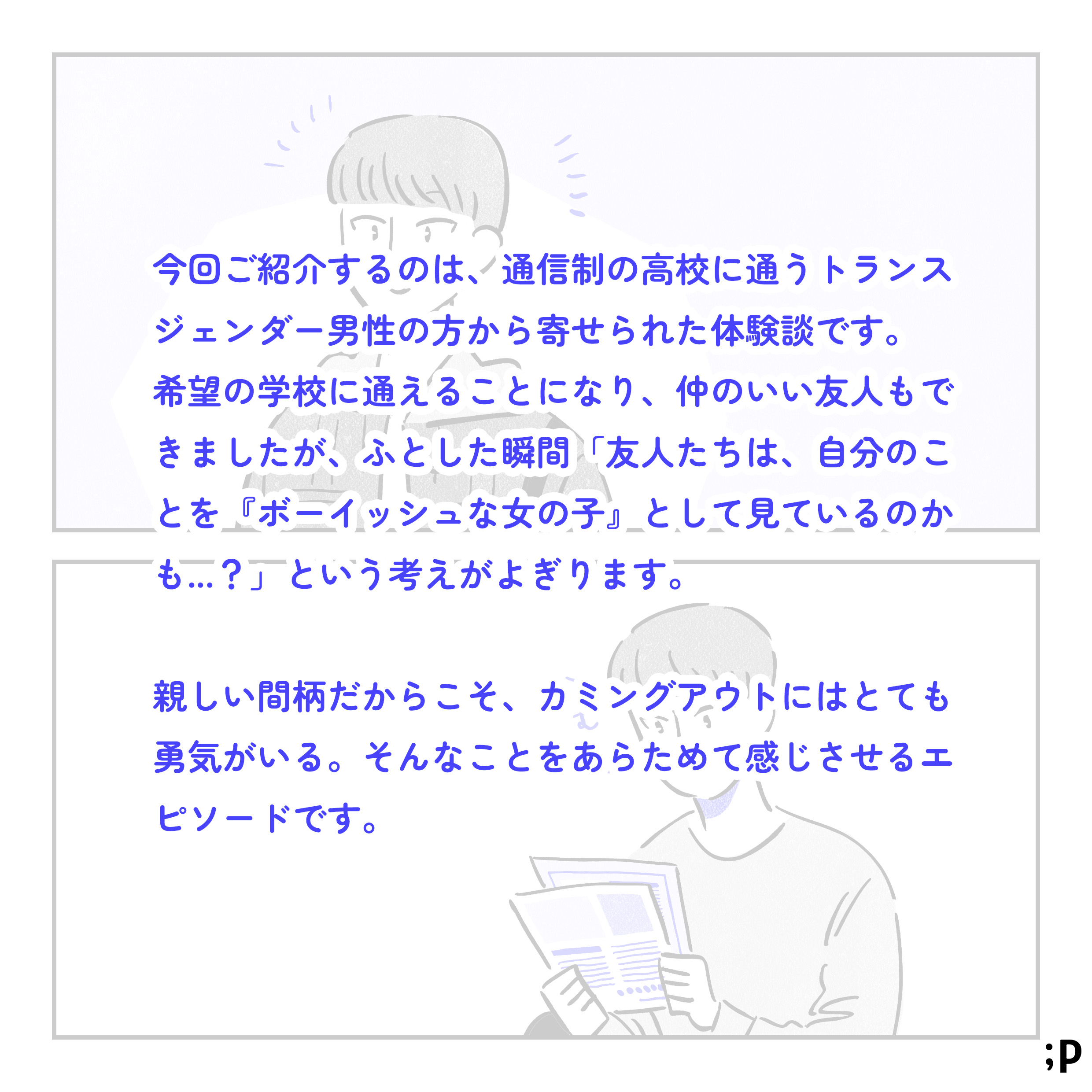今回ご紹介するのは、通信制の高校に通うトランスジェンダー男性の方から寄せられた体験談です。希望の学校に通えることになり、仲のいい友人もできましたが、ふとした瞬間「友人たちは、自分のことを『ボーイッシュな女の子』として見ているのかも...？」という考えがよぎります。親しい間柄だからこそ、カミングアウトにはとても勇気がいる。そんなことをあらためて感じさせるエピソードです。