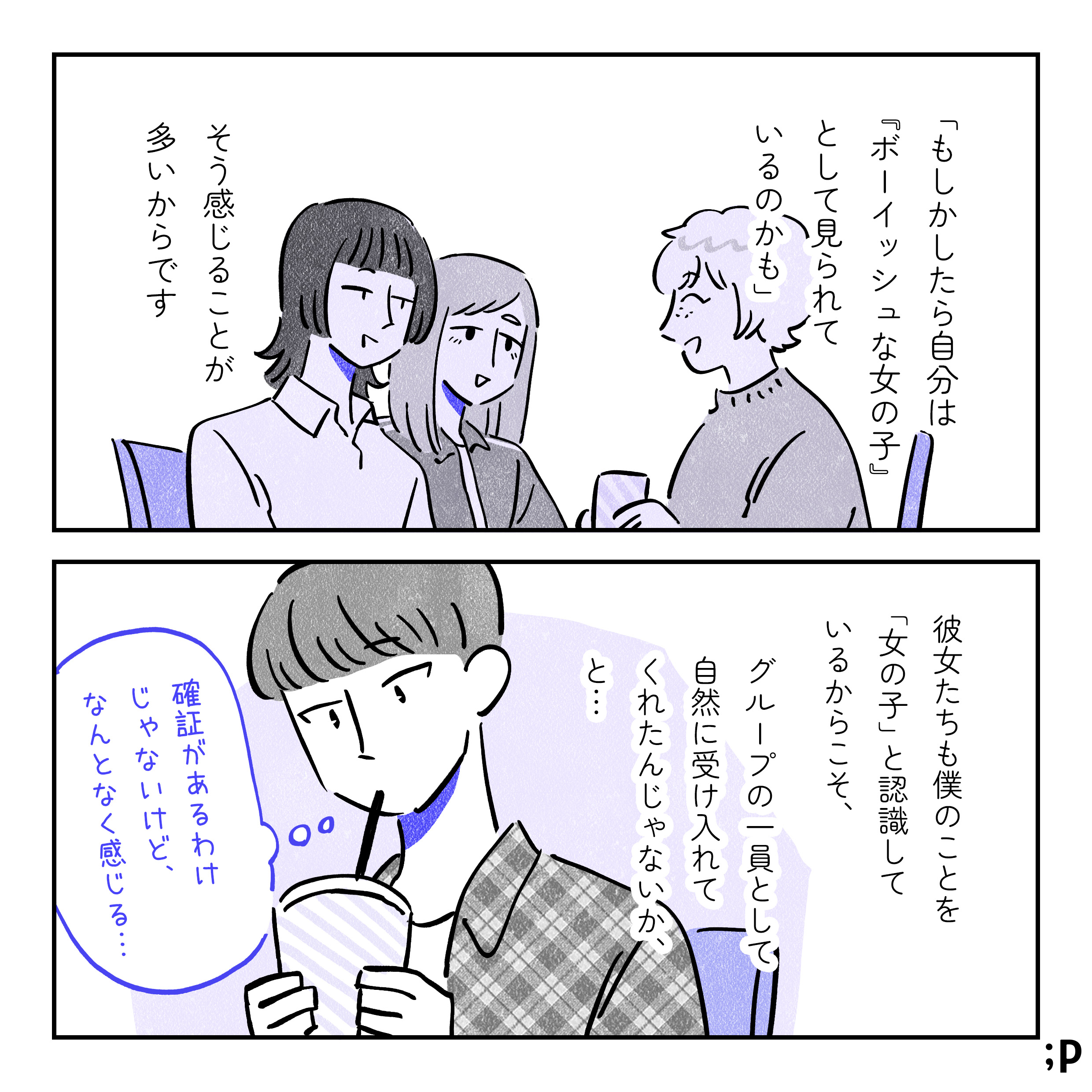 「もしかしたら自分は『ボーイッシュな女の子』として見られているのかも」そう感じることが多いからです。彼女たちの僕のことを「女の子」と認識しているからこそ、グループの一員として自然に受け入れてくれたんじゃないか…と。ユウ「確証があるわけじゃないけど、なんとなく感じる…」