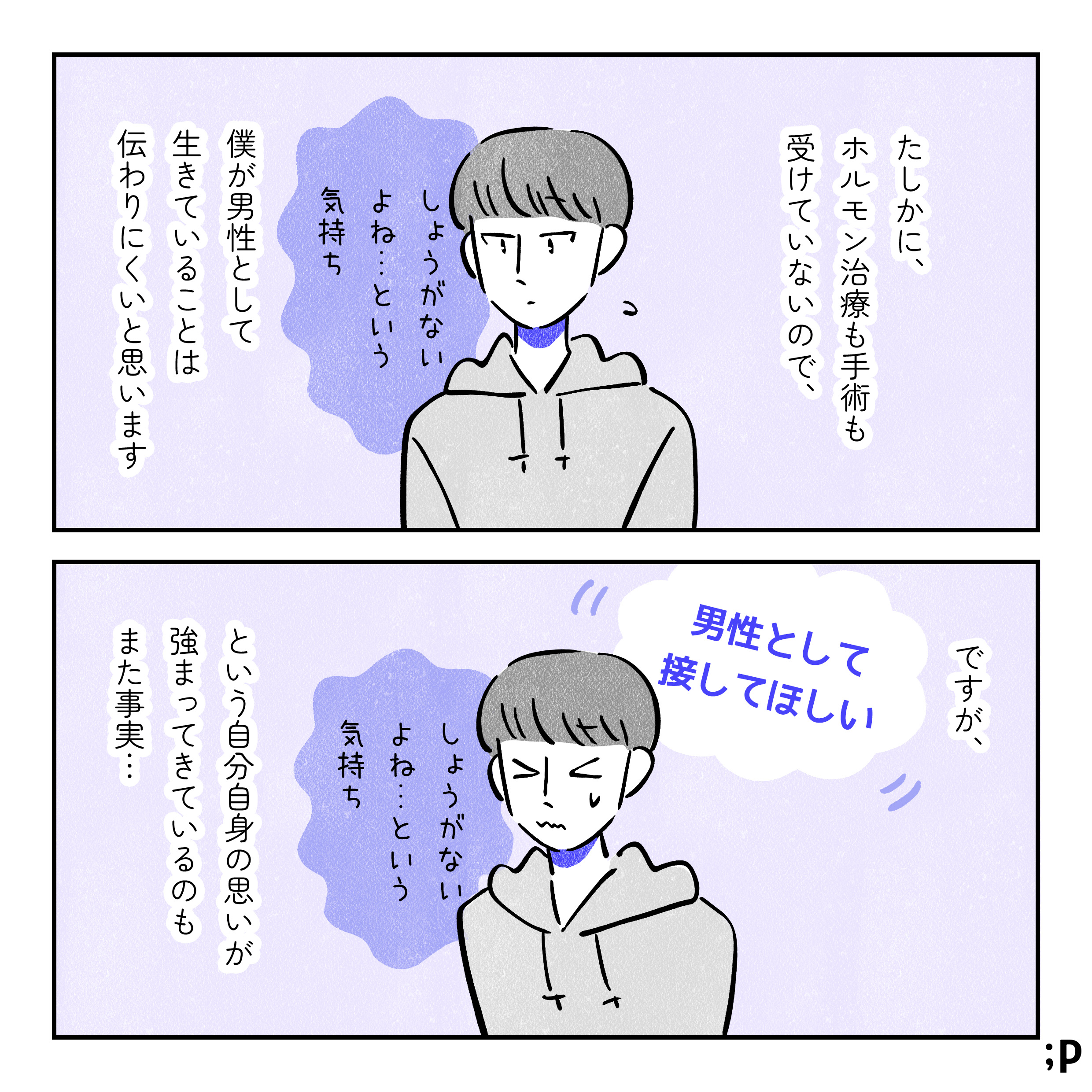 たしかに、ホルモン治療も手術も受けていないので、僕が男性として生きていることは伝わりにくいと思います。しょうがないよね…という気持ちを抱えているユウ。ですが、「男性として接してほしい」という自分自身の思いが強まってきているのもまた事実…。