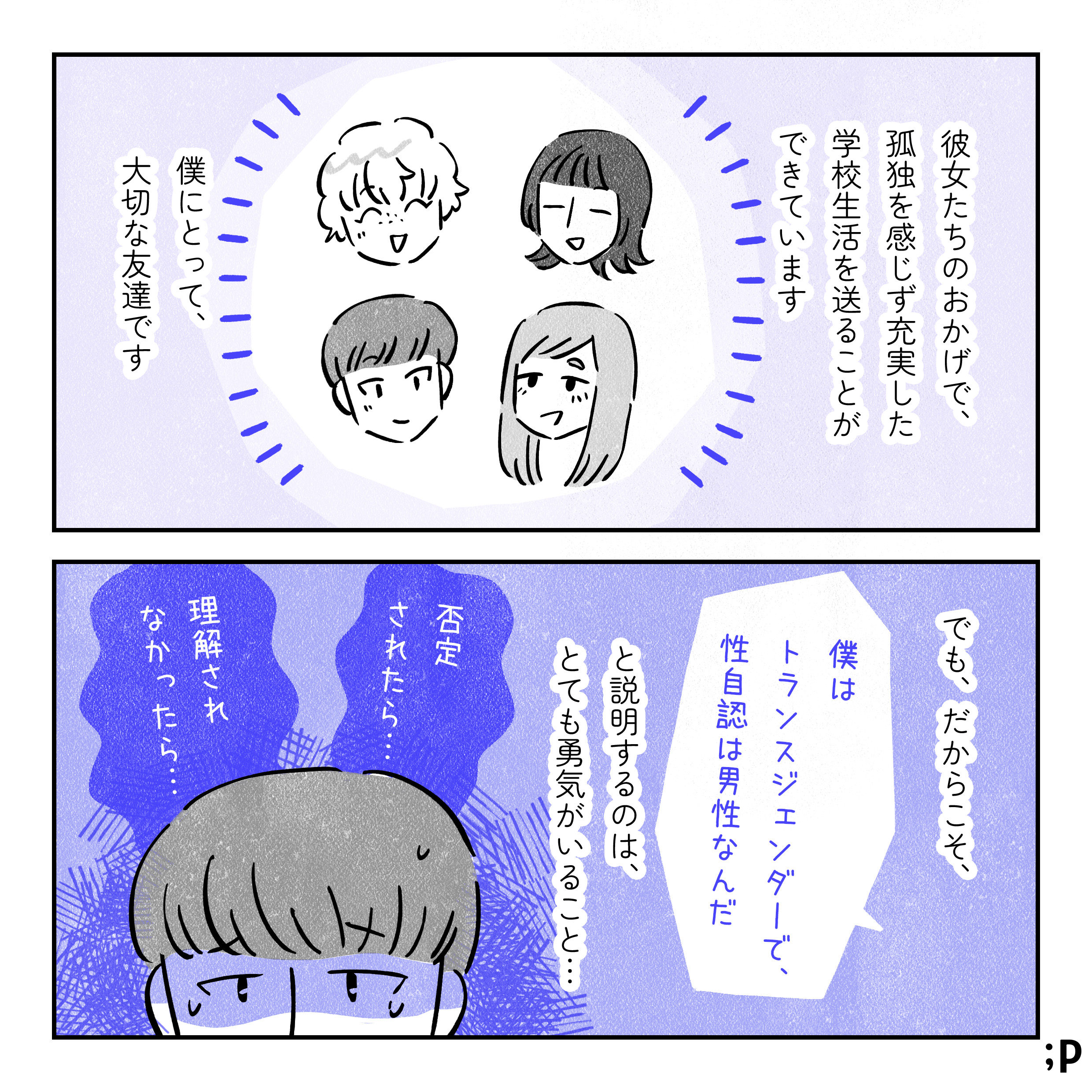 彼女たちのおかげで、孤独を感じず充実した学校生活を送ることができています。僕にとって、大切な友達です。でも、だからこそ「僕はトランスジェンダーで、性自認は男性なんだ」と説明するのは、とても勇気がいること…。「否定されたら…」「理解されなかったら…」という不安を抱えているユウ。