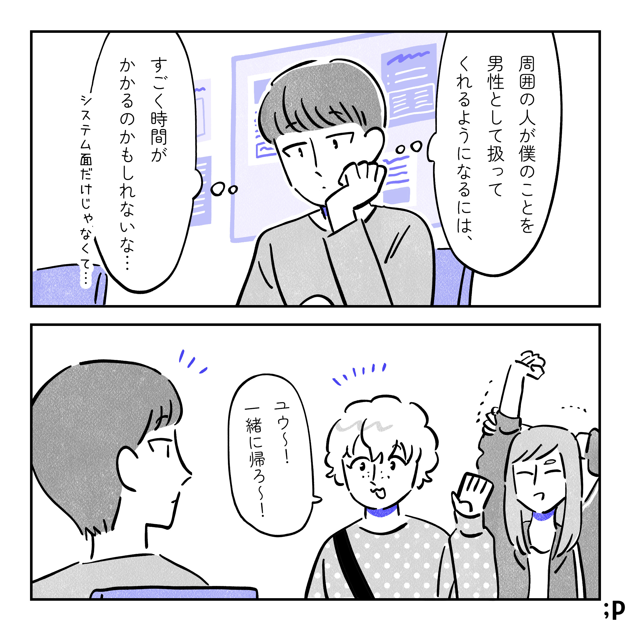 ユウ「周囲の人が僕のことを男性として扱ってくれるようになるには、すごく時間がかかるのかもしれないな…システム面だけじゃなく…」と教室で考えているユウ。友人Bが「ユウ〜！一緒に帰ろ〜！」と声をかけてくる。後ろには友人Aもいる。