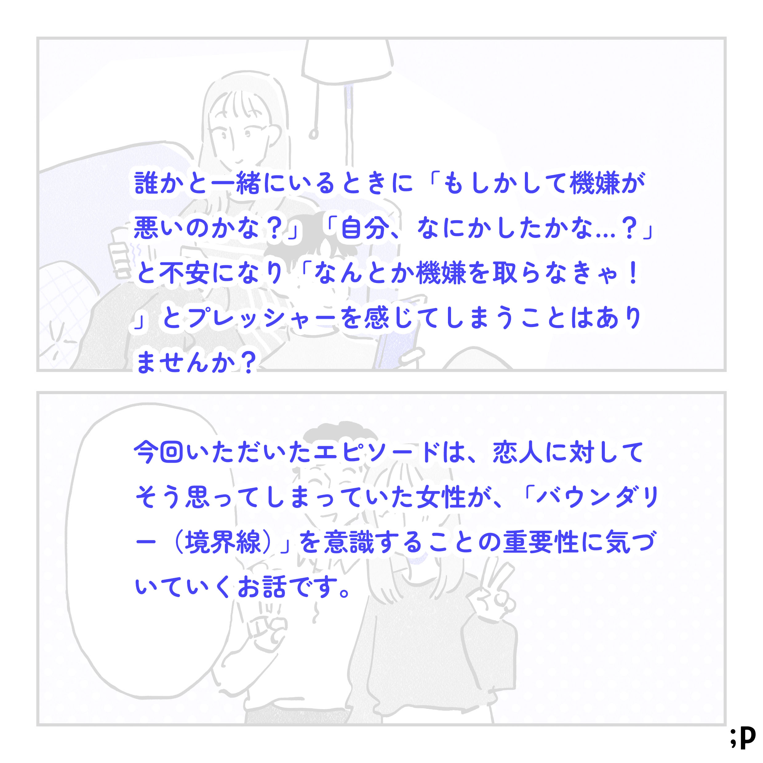 誰かと一緒にいる時に「もしかして機嫌が悪いのかな…？」「自分、なにかしたかな…？」と不安になり「なんとか機嫌を取らなきゃ…！」とプレッシャーを感じてしまうことはありませんか？今回いただいたエピソードは、恋人に対してそう思ってしまっていた女性が、「バウンダリー（境界線）」を意識することの重要性に気づいていくお話です。