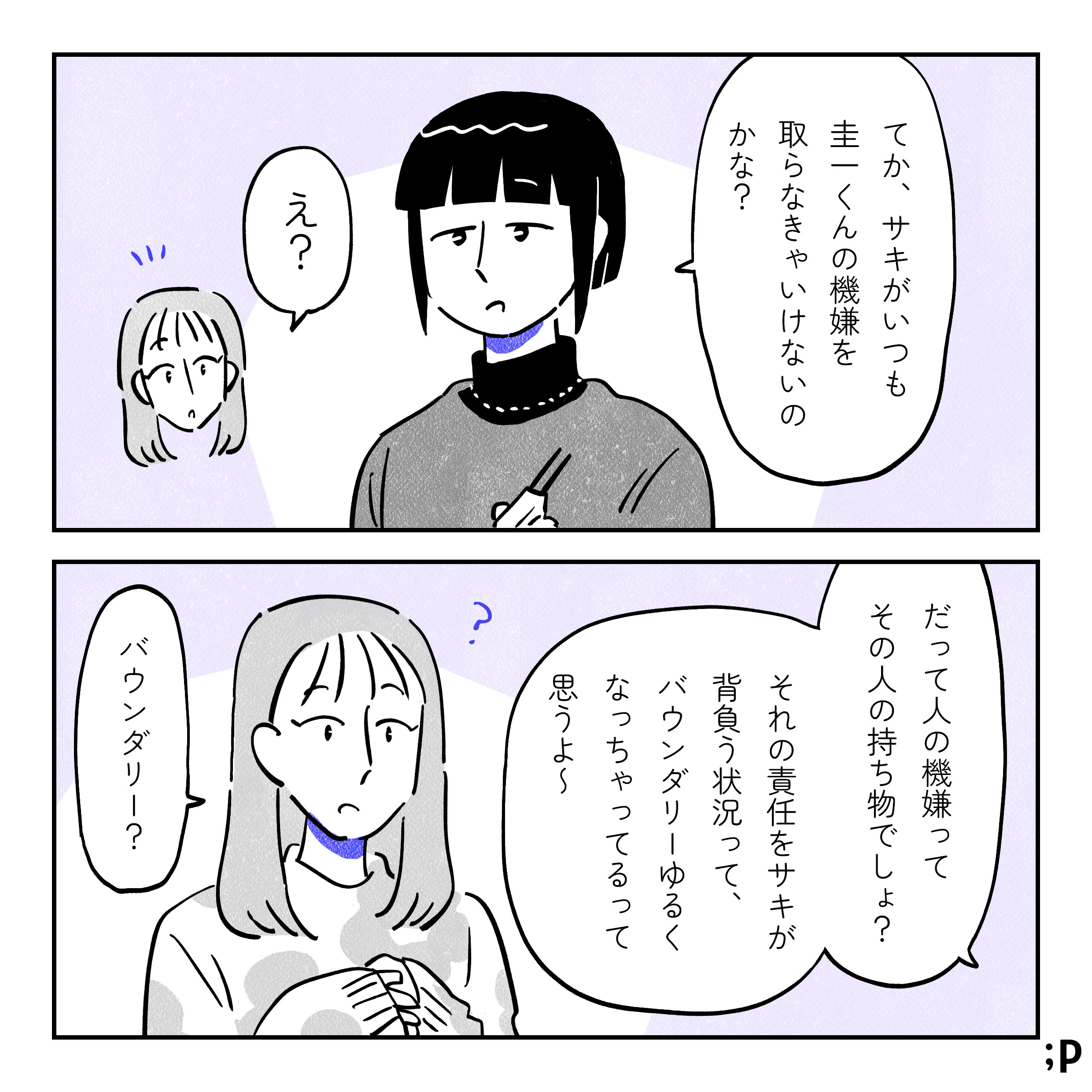 友人のカナエ「てか、サキがいつも圭一くんの機嫌を取らなきゃいけないのかな？」サキ「え？」カナエ「だって人の機嫌ってその人の持ち物でしょ？それの責任をサキが背負う状況って、バウンダリーゆるくなっちゃってるって思うよ〜」サキ「バウンダリー？」