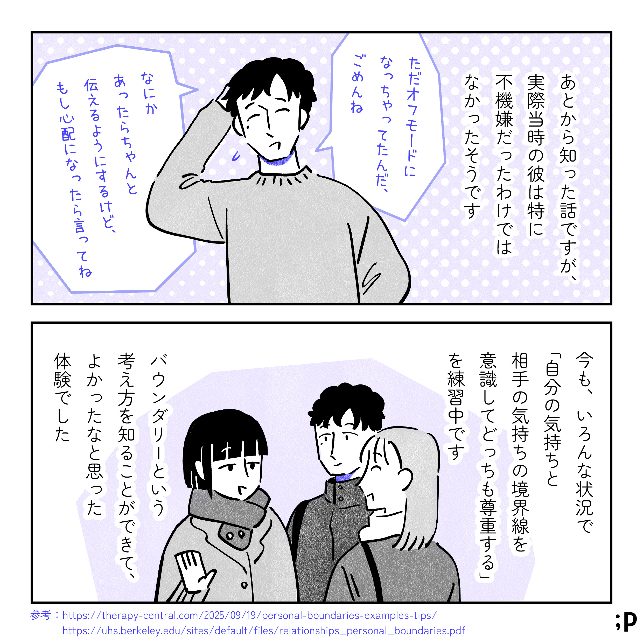 あとから知った話ですが、実際当時の彼は特に不機嫌だったわけではなかったそうです。圭一「ただオフモードになっちゃってたんだ、ごめんね。なにかあったらちゃんと伝えるようにするけど、もし心配になったら言ってね」今も、いろんな状況で「自分の気持ちと相手の気持ちの境界線を意識してどっちも尊重する」を練習中です。バウンダリーという考え方を知ることができて、よかったなと思った体験でした。