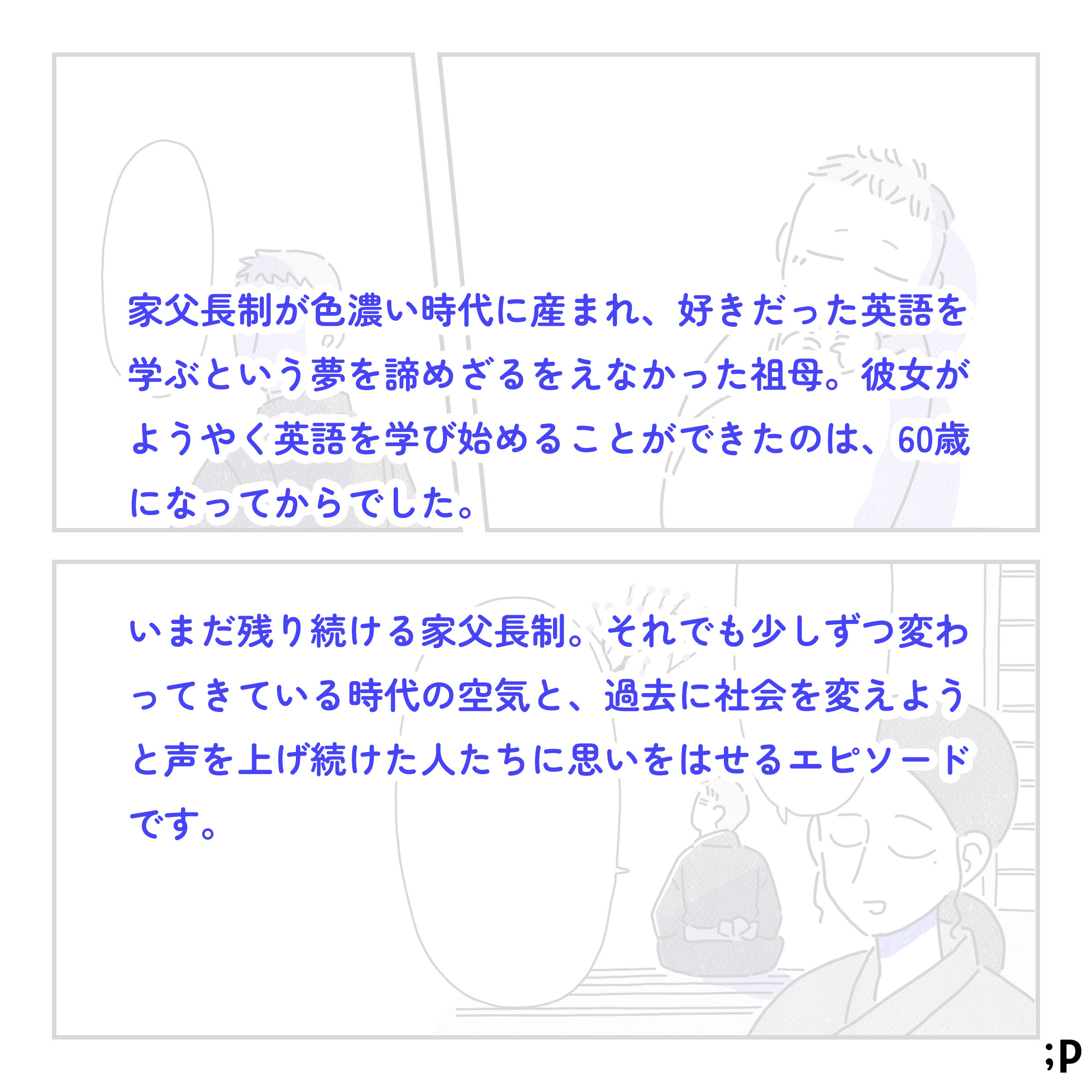 家父長制が色濃い時代に生まれ、好きだった英語を学ぶという夢を諦めざるをえなかった祖母。彼女がようやく英語を学び始めることができたのは、60歳になってからでした。いまだに残り続ける家父長制。それでも少しずつ変わってきている時代の空気と、過去に社会を変えようと声を上げ続けた人たちに思いをはせるエピソードです。