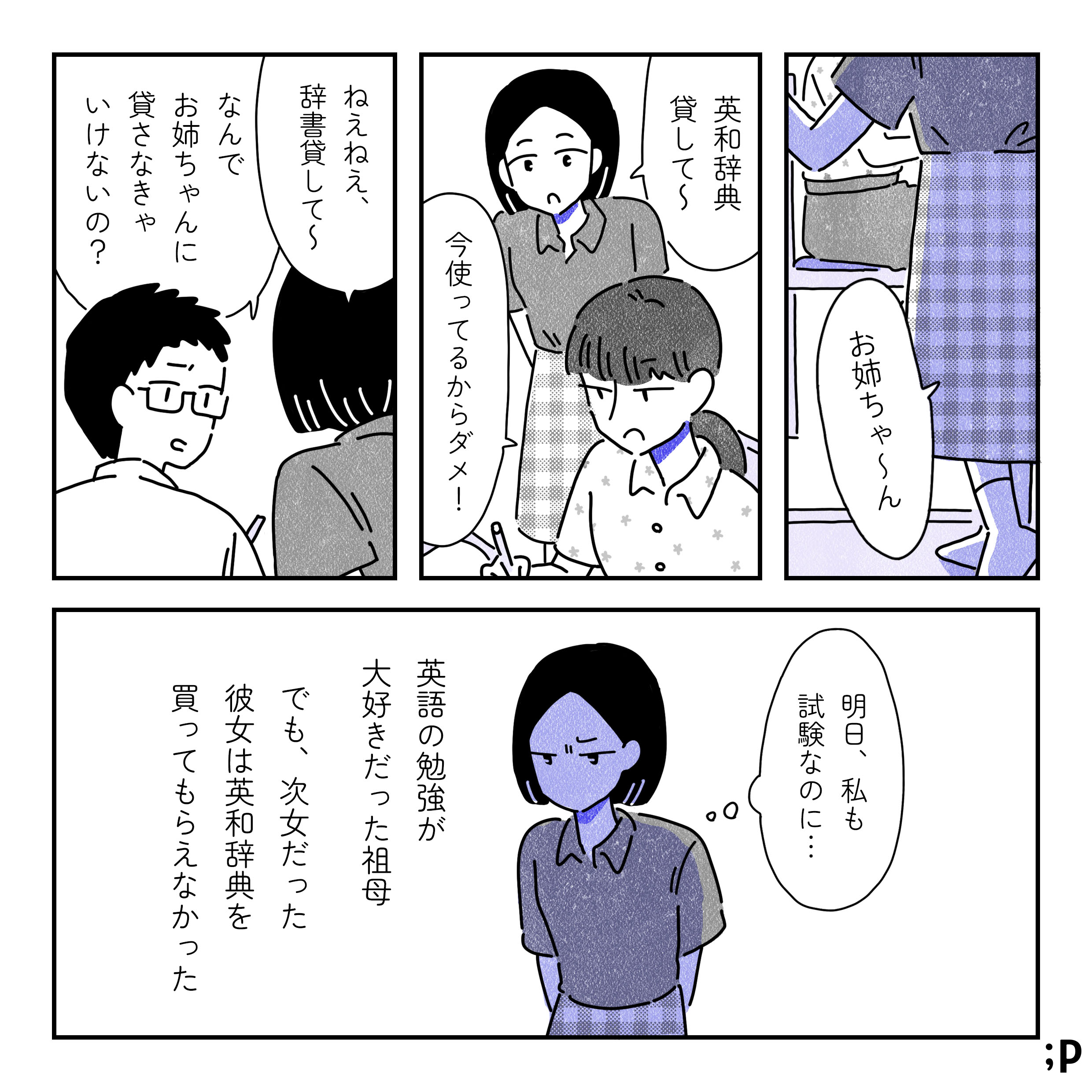 中学生くらいの祖母「お姉ちゃ〜ん、英和辞典貸して〜」姉「今使ってるからダメ！」祖母「ねぇねぇ、辞書貸して〜」弟「なんでお姉ちゃんに貸さなきゃいけないの？」祖母、心のなかで「明日、私も試験なのに…」英語の勉強が大好きだった祖母。でも、次女だった彼女は英和辞典を買ってもらえなかった。