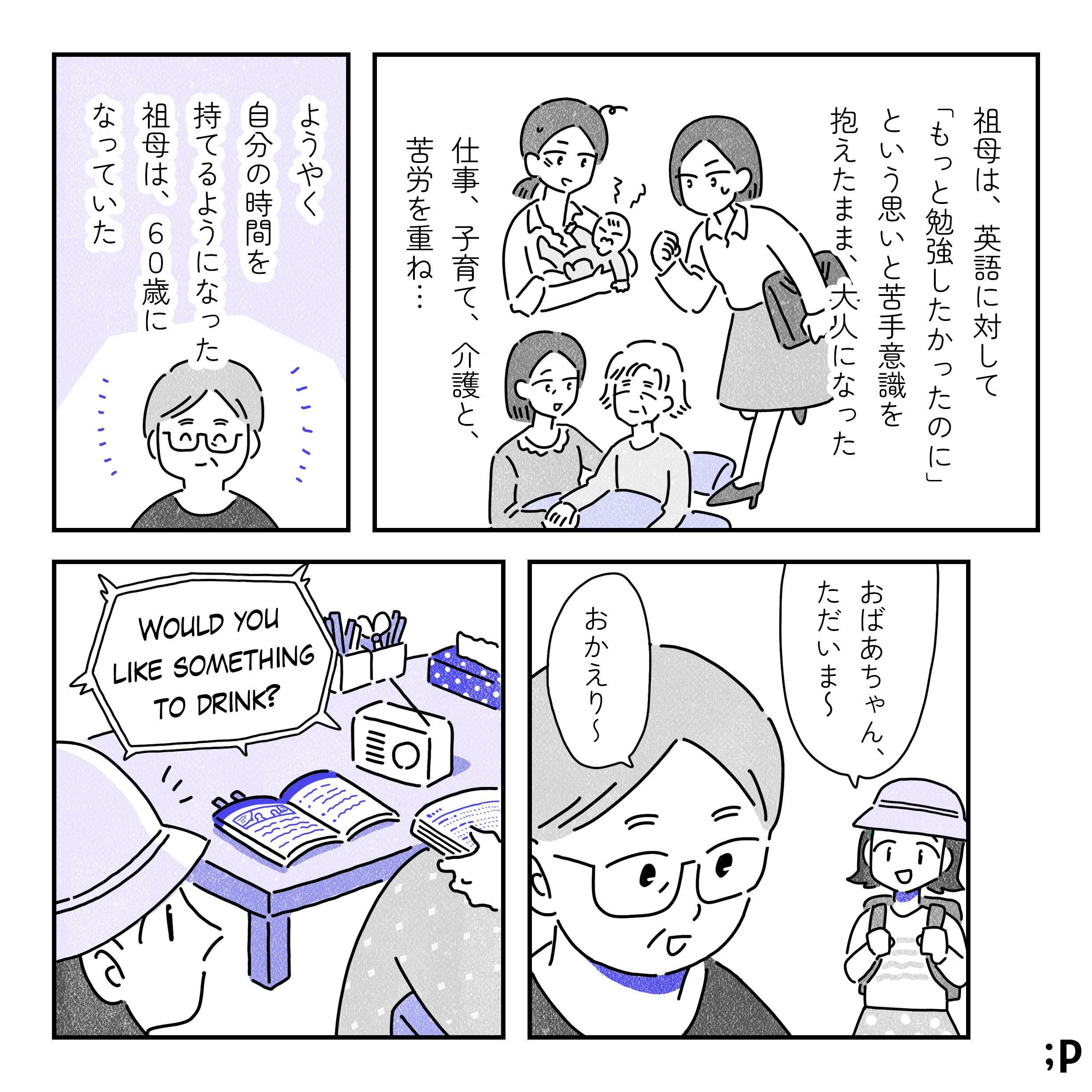祖母は、英語に対して「もっと勉強したかったのに」という思いと苦手意識を抱えたまま、大人になった。仕事、子育て、介護と、苦労を重ね…。ようやく自分の時間を持てるようになった祖母は、60歳になっていた。小学生の主人公（女性）のA「おばあちゃん、ただいま〜」祖母「おかえり〜」「WOULD YOU LIKE SOMETHING TO DRINK?」という英語の文章がラジオから聞こえてくる。