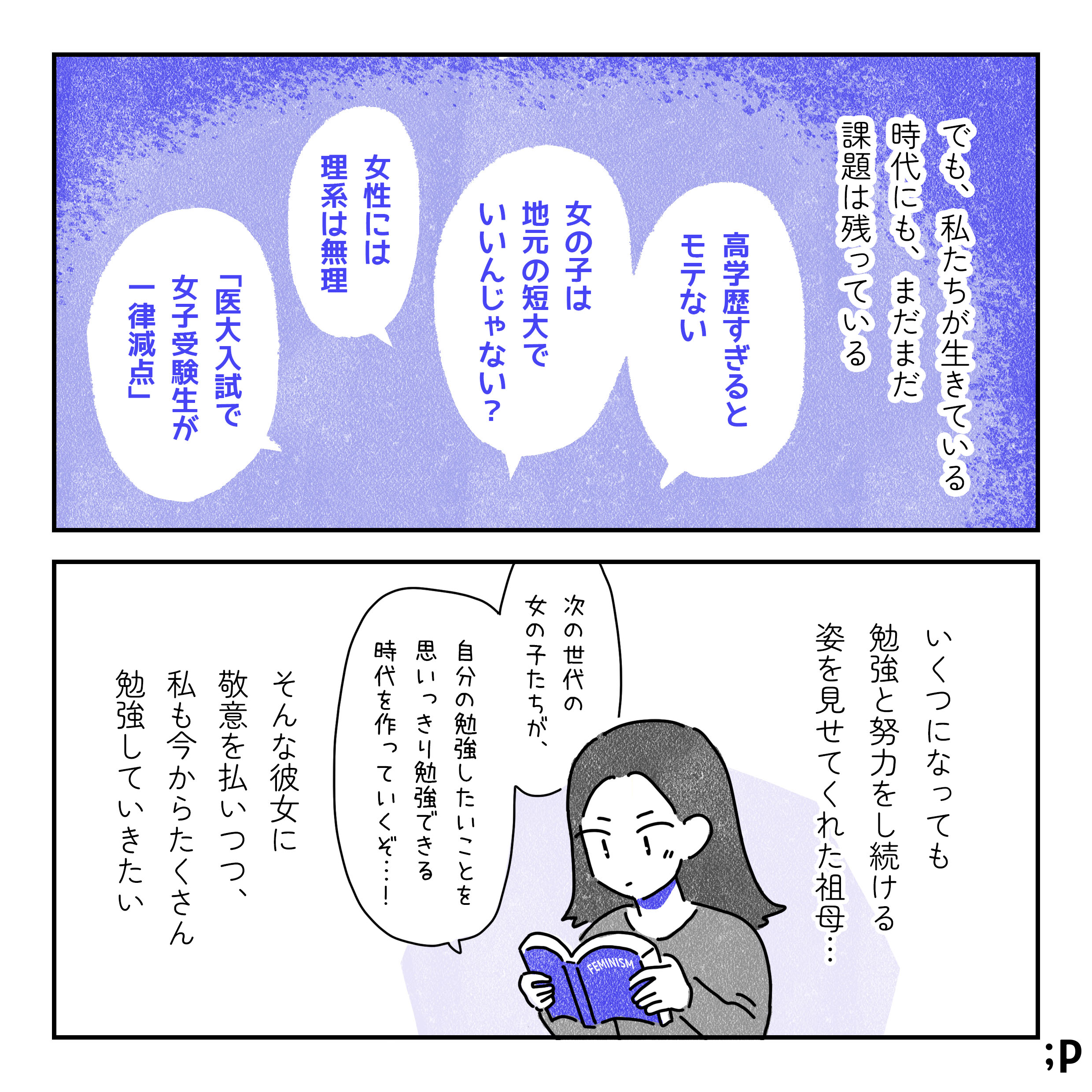 でも、私たちが生きている時代にも、まだまだ課題は残っている。「高学歴すぎるとモテない」「女の子は地元ので短大でいいんじゃない？」「女性には理系は無理」「医大入試で女子受験生が一律減点」などなど。いくつになっても勉強と努力を続ける姿を見せてくれた祖母…。そんな彼女に敬意を払い、私も今からたくさん勉強していきたい。フェミニズムの本を読んでいるA「次の世代の女の子たちが、自分の勉強したいことを思いっきり勉強できる時代を作っていくぞ…！」おわり。