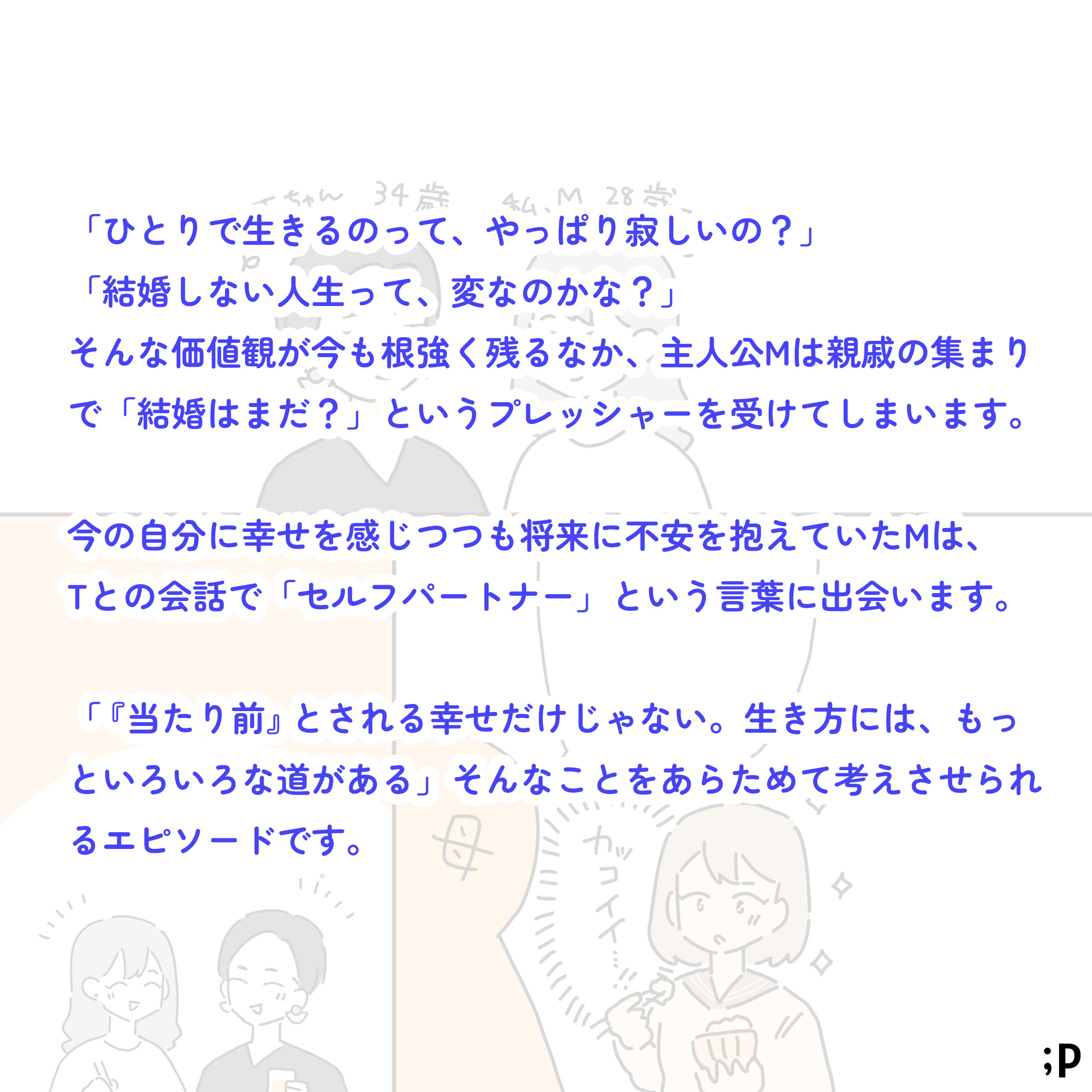 「ひとりで生きるのって、やっぱり寂しいの？」「結婚しない人生って、変なのかな？」そんな価値観がいまも根強く残るなか、主人公Mは親戚の集まりで「結婚はまだ？」というプレッシャーを受けてしまいます。今の自分に幸せを感じつつも将来に不安を抱えていたMは、Tとの会話で「セルフパートナー」という言葉に出会います。「当たり前とされる幸せだけじゃない。生き方には、もっといろいろな道がある」そんなことを改めて考えさせられるエピソードです。