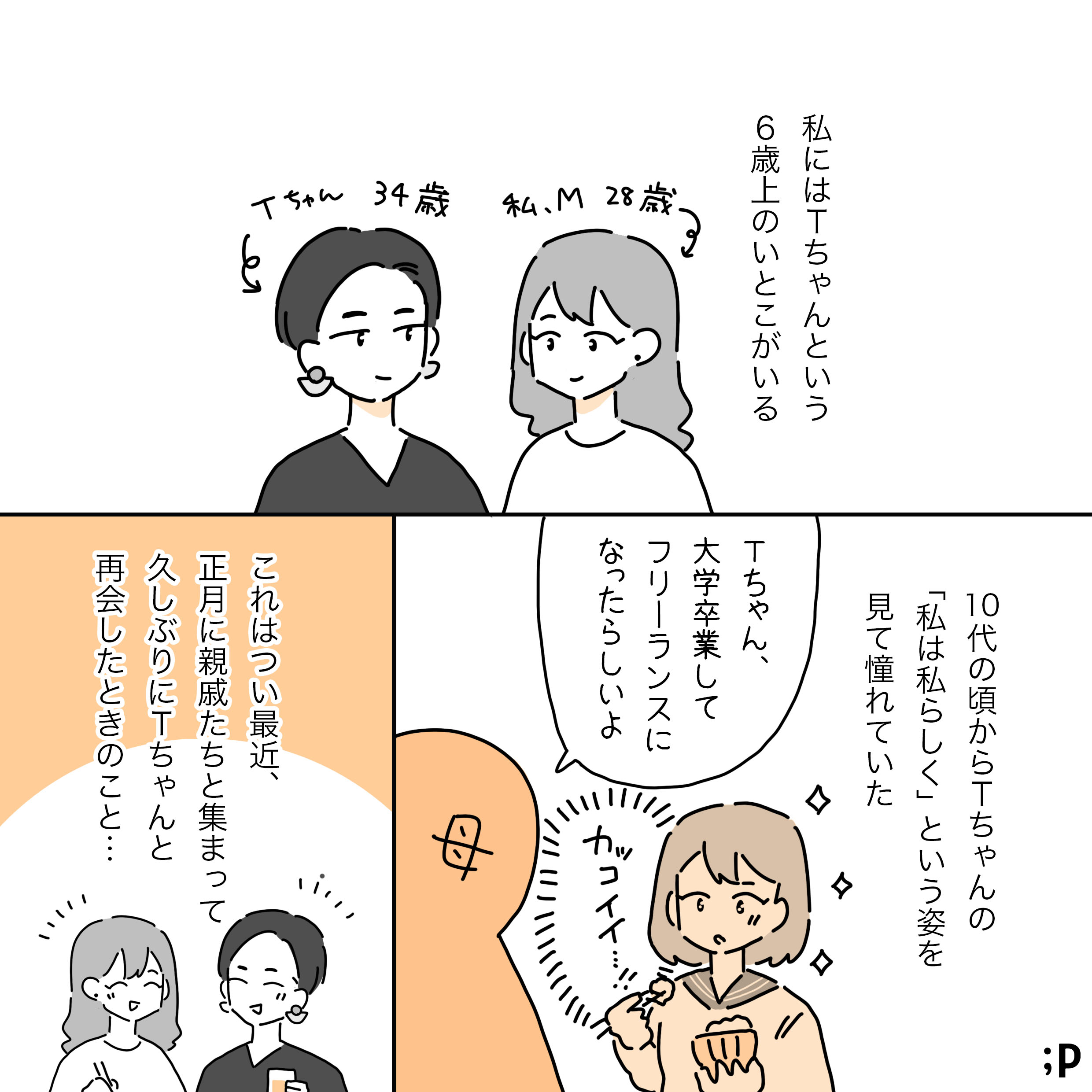 私にはTちゃんという6歳上のいとこがいる。 Tちゃん、34歳、かっこいい黒髪のショートヘア。私、M、28歳、カールした茶髪の長髪。10代の頃からTちゃんの「私は私らしく」という姿を見て憧れていた。母「Tちゃん、大学卒業してフリーランスになったらしいよ」10代の頃のM「カッコイイ…！」これはつい最近、正月に親戚たちと集まって久しぶりにTちゃんと再会したときの事…。