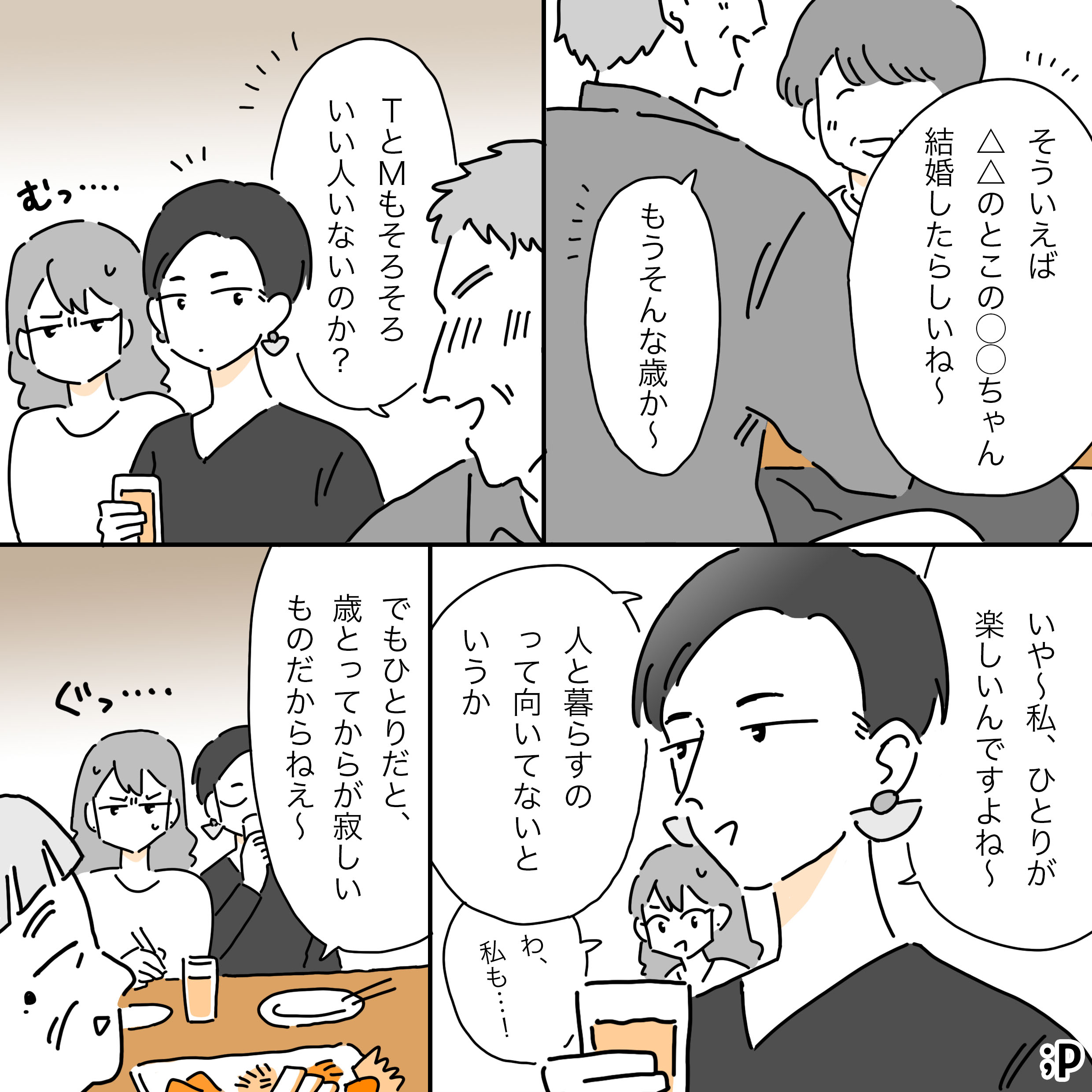親戚のおば「そういえば△△の○○ちゃん結婚したらしいね」親戚のおじ「もうそんな歳か〜。TとMもそろそろいい人いないのか？」TとMの方に振り返るおじ。M、それを受けてむっとした顔。T「いや〜私、ひとりが楽しいんですよね〜、人と暮らすの向いてないというか」M「わ、私も…！」親戚のおばあちゃん「でもひとりだと、歳とってからが寂しいものだからねぇ」M、それを言われてぐっ…となる。