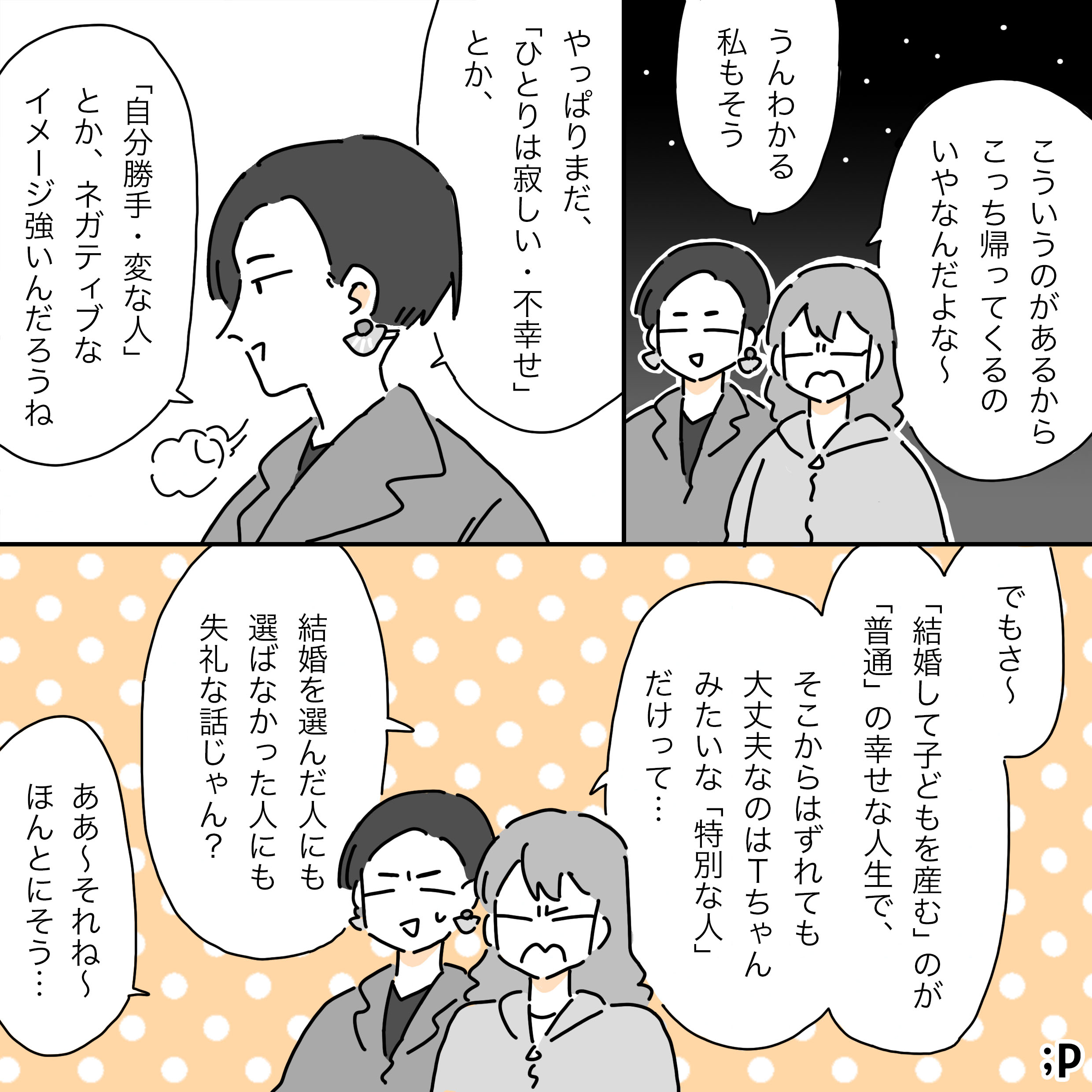 M「こういうのがあるからこっち帰ってくるの嫌なんだよな〜」T「うんわかる、私もそう。やっぱまだ、「ひとり」は寂しい・不幸とか、「自分勝手・変な人」とか、ネガティブなイメージ強いんだろうね」M「でもさ〜「結婚して子どもを産む」のが「普通の幸せな人生」で、そこからはずれても大丈夫なのはTちゃんみたいな「特別な人」だけって… 結婚を選んだ人にも、選ばなかった人にも失礼な話じゃん？」T「ああ〜それね〜ほんとにそう…」
