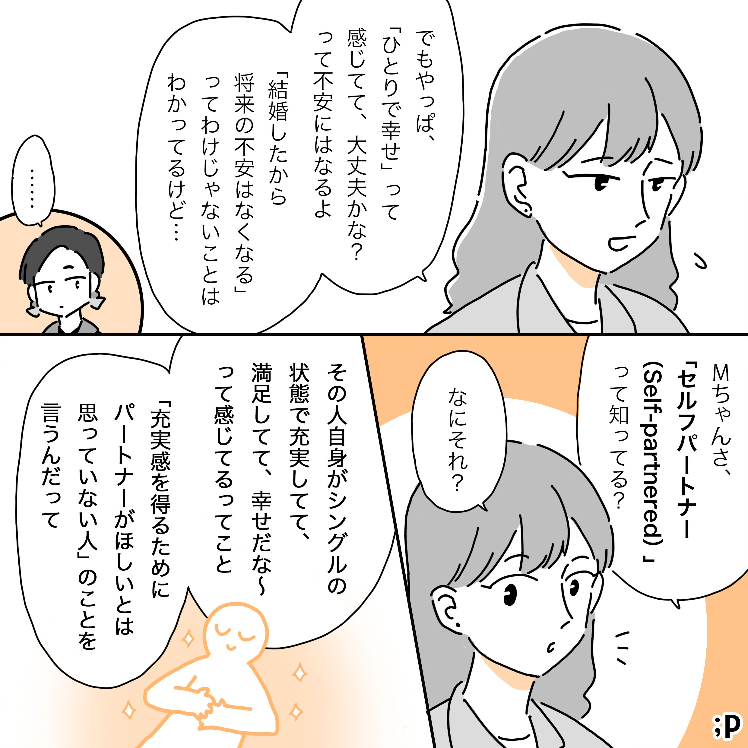 M「でもやっぱ、「ひとりで幸せ」って感じてて、大丈夫かな？って不安にはなるよ。 「結婚したから将来の不安はなくなる」ってわけじゃないことはわかってるけど…」……T「Mちゃんさ、「セルフパートナー(self-partnered)」って知ってる？」M「なにそれ？」T「その人自身がシングルの状態で充実してて、満足してて、幸せだな〜って感じてるってこと。 「充実感を得るためにパートナーがほしいとは思っていない人」のことを言うんだって」