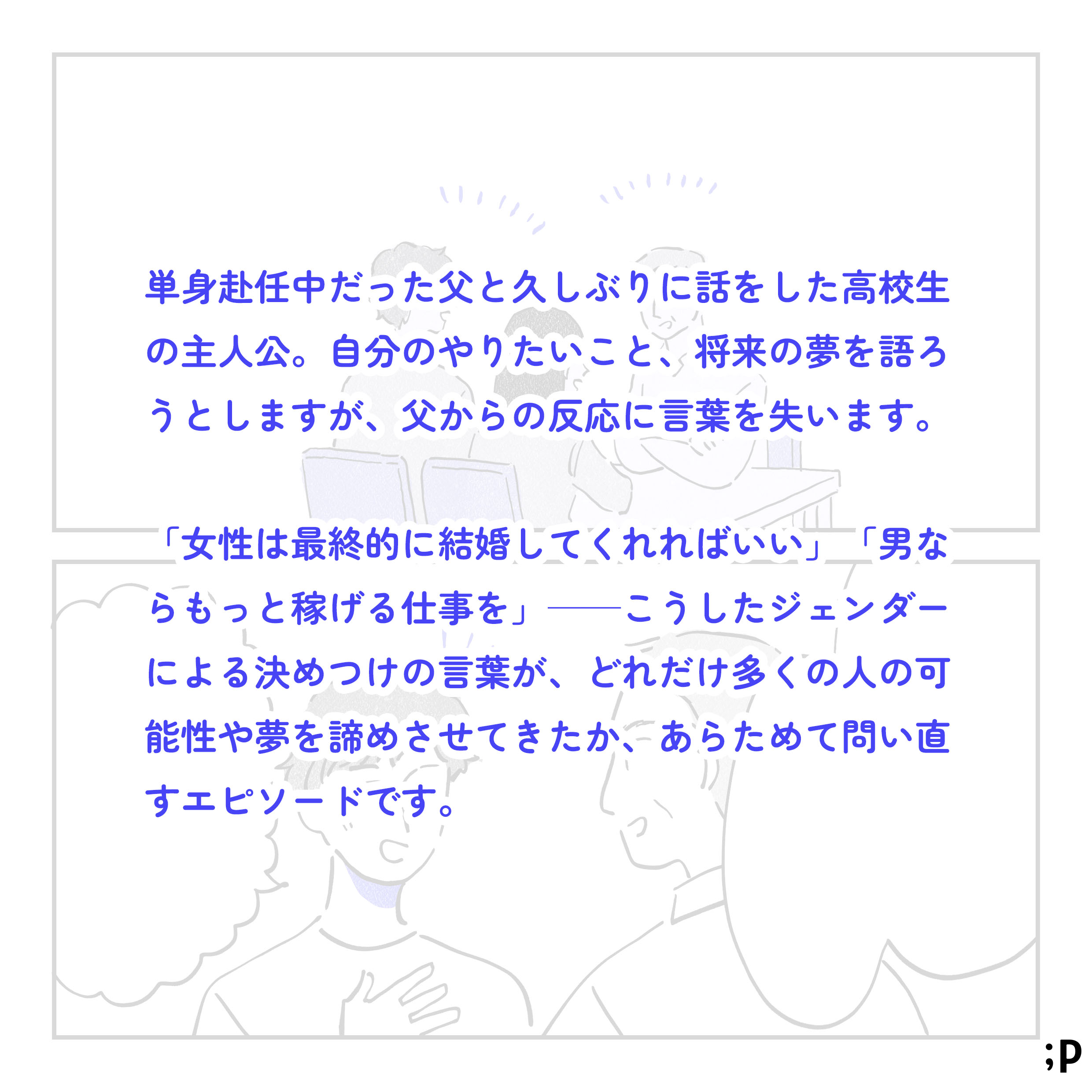 単身赴任中だった父と久しぶりに話をした高校生の主人公。自分のやりたいこと、将来の夢を語ろうとしますが、父からの反応に言葉を失います。「女性は最終的に結婚してくれればいい」「男ならもっと稼げる仕事を」こうしたジェンダーによる決めつけの言葉が、どれだけ多くの人の可能性や夢を諦めさせてきたか、あらためて問い直すエピソードです。