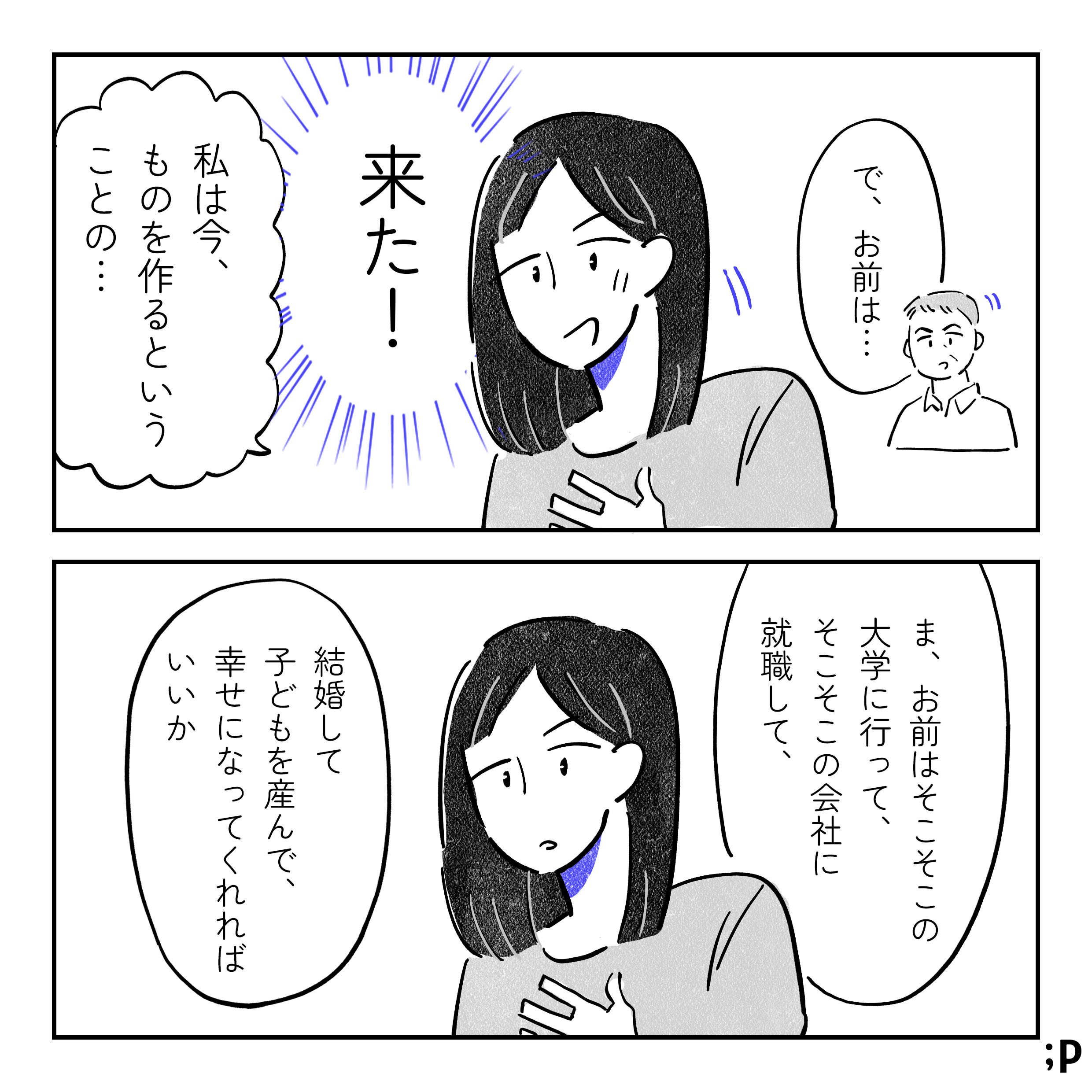 父「で、お前は…」と主人公の方を向く。主人公、来た!と思い「私は今、ものを作るということの…」と話し出すが…。父「ま、お前はそこそこの大学に行って、そこそこの会社に就職して、結婚して子どもを産んで、幸せになってくれればいいか」