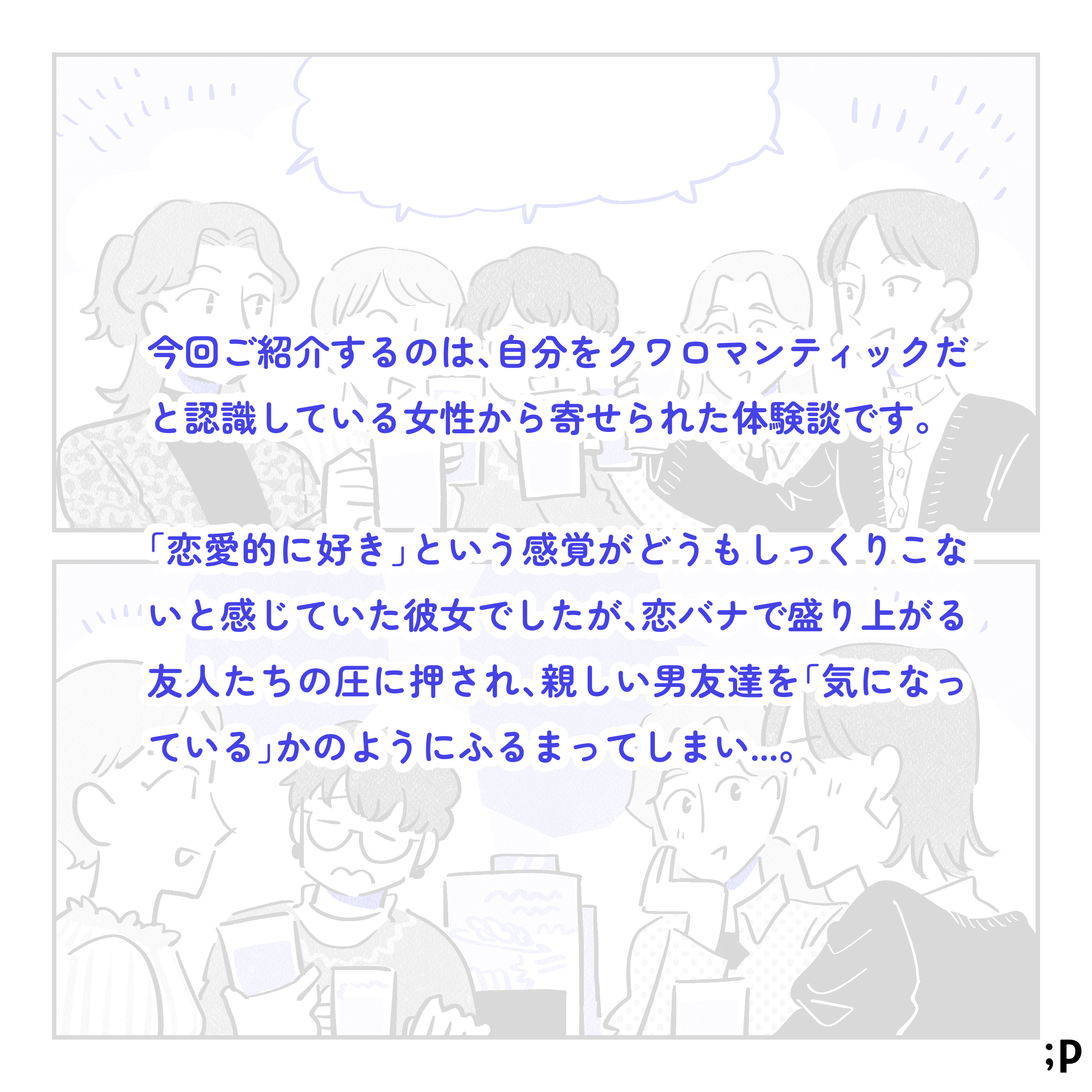 今回ご紹介するのは、自分をクワロマンティックだと認識している女性から寄せられた体験談です。「恋愛的に好き」という感覚がどうもしっくりこないと感じていた彼女でしたが、恋バナで盛り上がる友人たちの圧に押され、親しい男友達を「気になっている」かのように振る舞ってしまい…。