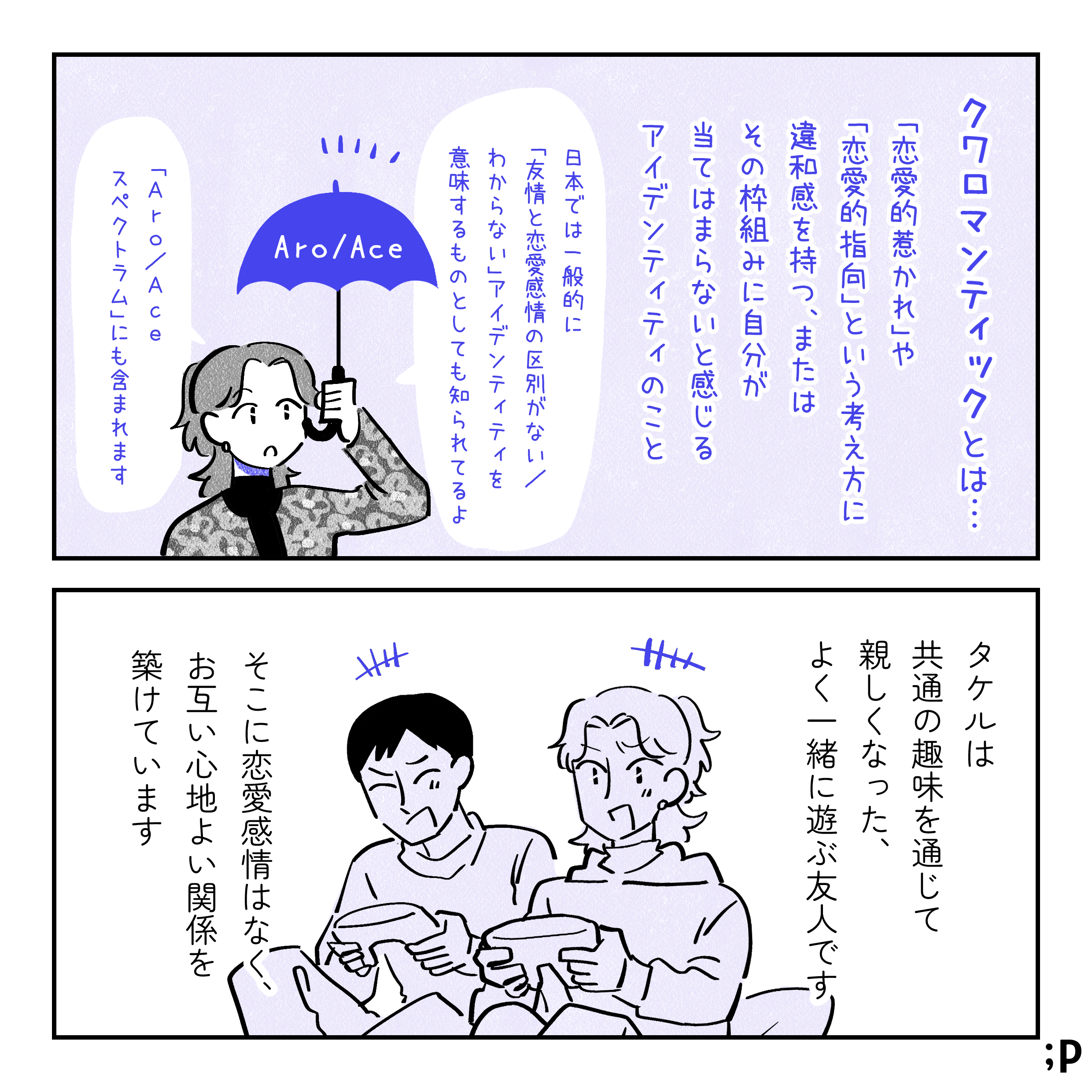 クワロマンティックとは。「恋愛的な惹かれ」や「恋愛的な指向」という考え方に違和感を持つ、またはその枠組みに自分が当てはまらないと感じるアイデンティティのこと。日本では一般的に「友情と恋愛感情の区別がない、わからない」アイデンティティを意味するものとしても知られてるよ。 「AroAceスペクトラム」にも含まれます。タケルは共通の趣味を通じて親しくなった、よく一緒に遊ぶ友人です。そこに恋愛感情はなく、お互い心地よい関係を築いています。
