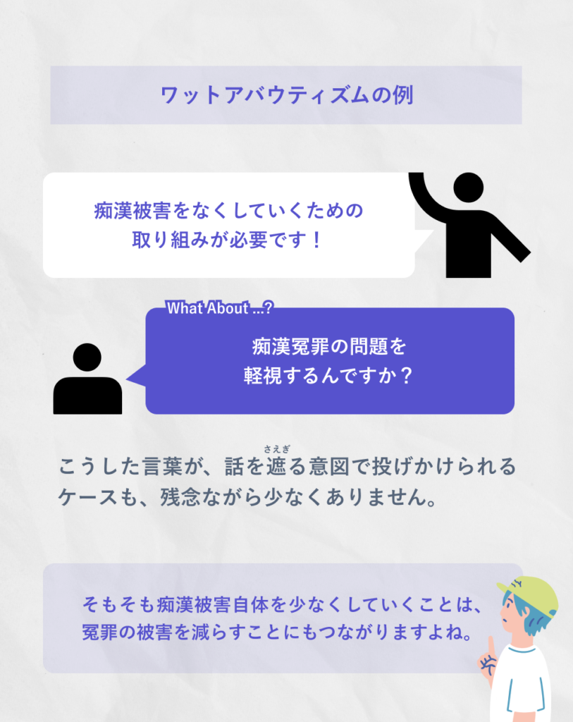ワットアバウティズムの例
痴漢被害をなくしていくための
取り組みが必要です!
What about ...?
痴漢冤罪の問題を軽視するんですか?
こうした言葉が、話を遮る意図で投げかけられるケースも、残念ながら少なくありません。
そもそも痴漢被害自体を少なくしていくことは、冤罪の被害を減らすことにもつながりますよね。