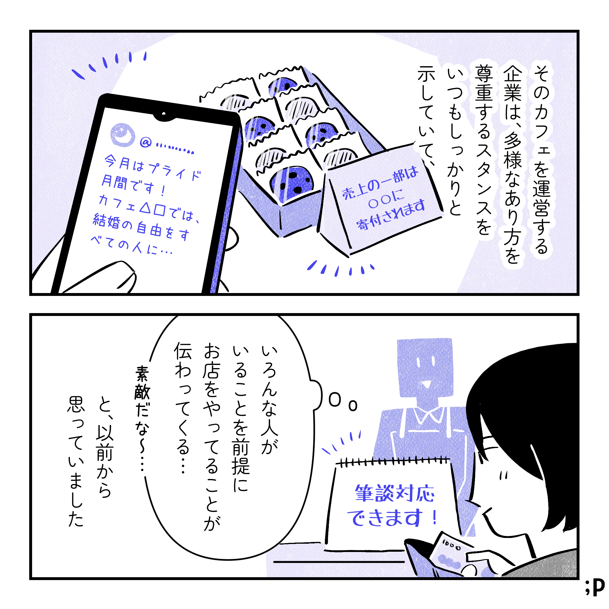 投稿主モノローグ「そのカフェを運営する企業は、多様なあり方を尊重するスタンスをいつも示していて…」「売上の一部は〇〇に寄付されます」というメッセージで店内でクッキーを売っている、SNSで「今月はプライド月間です！カフェ△口では、結婚の自由をすべての人に…」という投稿をしている。投稿主モノローグ「『いろんな人がいることを前提にお店をやっていることが伝わってくる… 素敵だな〜…』と、以前から思っていました」
