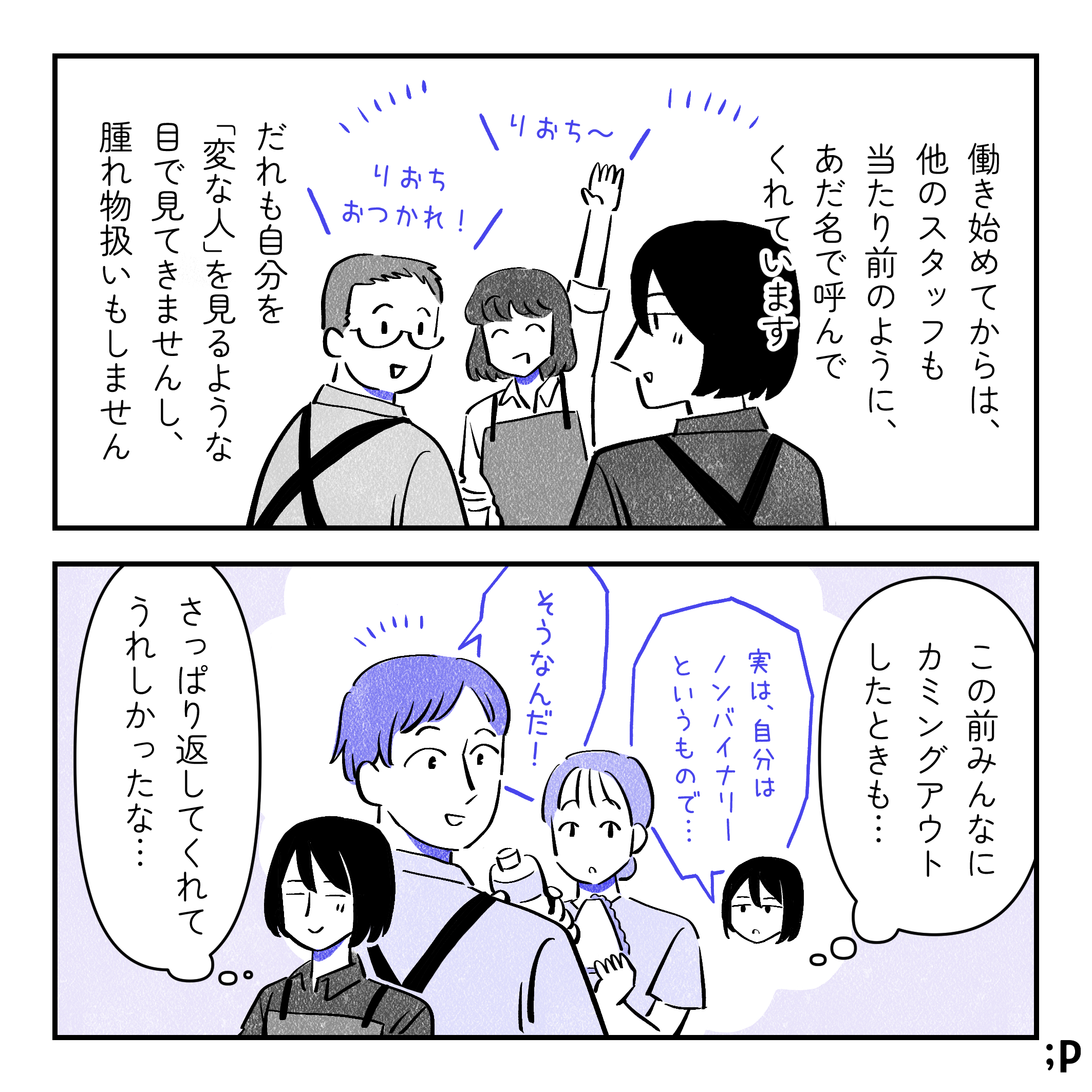 投稿主モノローグ「働き始めてからは、他のスタッフも当たり前のように、あだ名で呼んでくれています。 だれも自分を「変な人」を見るような目で見ませんし、腫れ物扱いもしません 」女性社員B「りおち〜」男性社員C「りおちおつかれ！」投稿主「この前みんなにカミングアウトしたときも、 さっぱり返してくれてうれしかったな…」投稿主「実は、自分はノンバイナリーというもので…」社員たち「そうなんだ！」