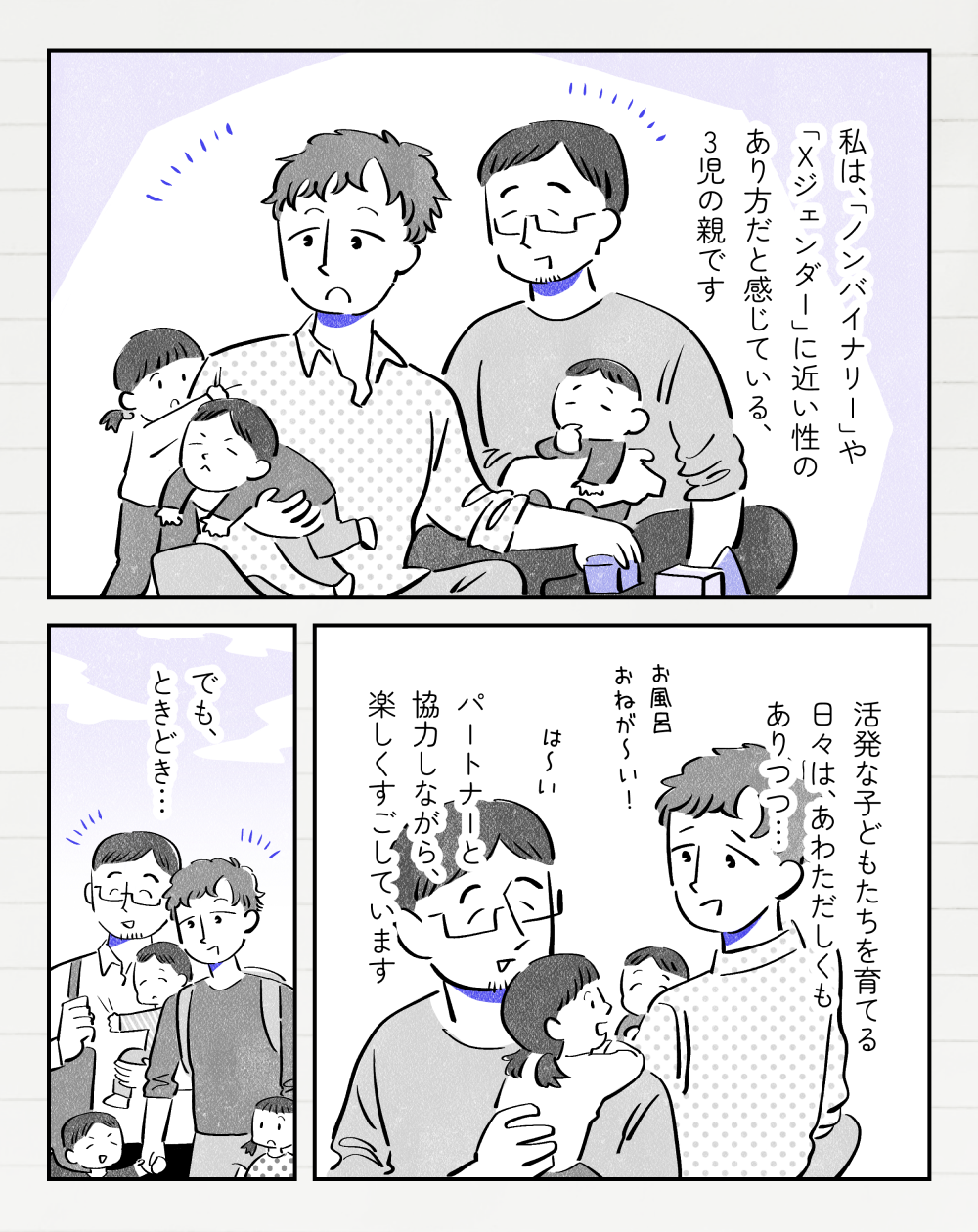 投稿者さんモノローグ「私は『ノンバイナリー』や『Xジェンダー』に近い性のあり方と感じている、3児の親です。活発な子どもたちを育てる日々は、あわただしくもありつつ…パートナーと協力しながら、楽しく過ごしています」投稿者さん「お風呂おねが〜い！」パートナー「は〜い」投稿者さんモノローグ「でも、ときどき…」家族5人で外を歩いている。