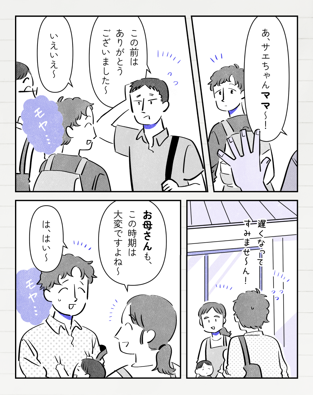別家族のお父さんA「あ、サエちゃんママ〜！」と投稿者さんに声をかける。お父さんA「この前はありがとうございました〜」投稿者さん「いえいえ〜」と笑顔で返すけど、ほんのりモヤ…っとした気持ちがある。別日、幼稚園に息子を迎えに行く投稿者さん。「遅くなってすみませ〜ん！」保育士さん「お母さんも、この時期は大変ですよね〜」と言われて「は、はい〜」と笑顔で返すが、モヤ…とした気持ちがある。