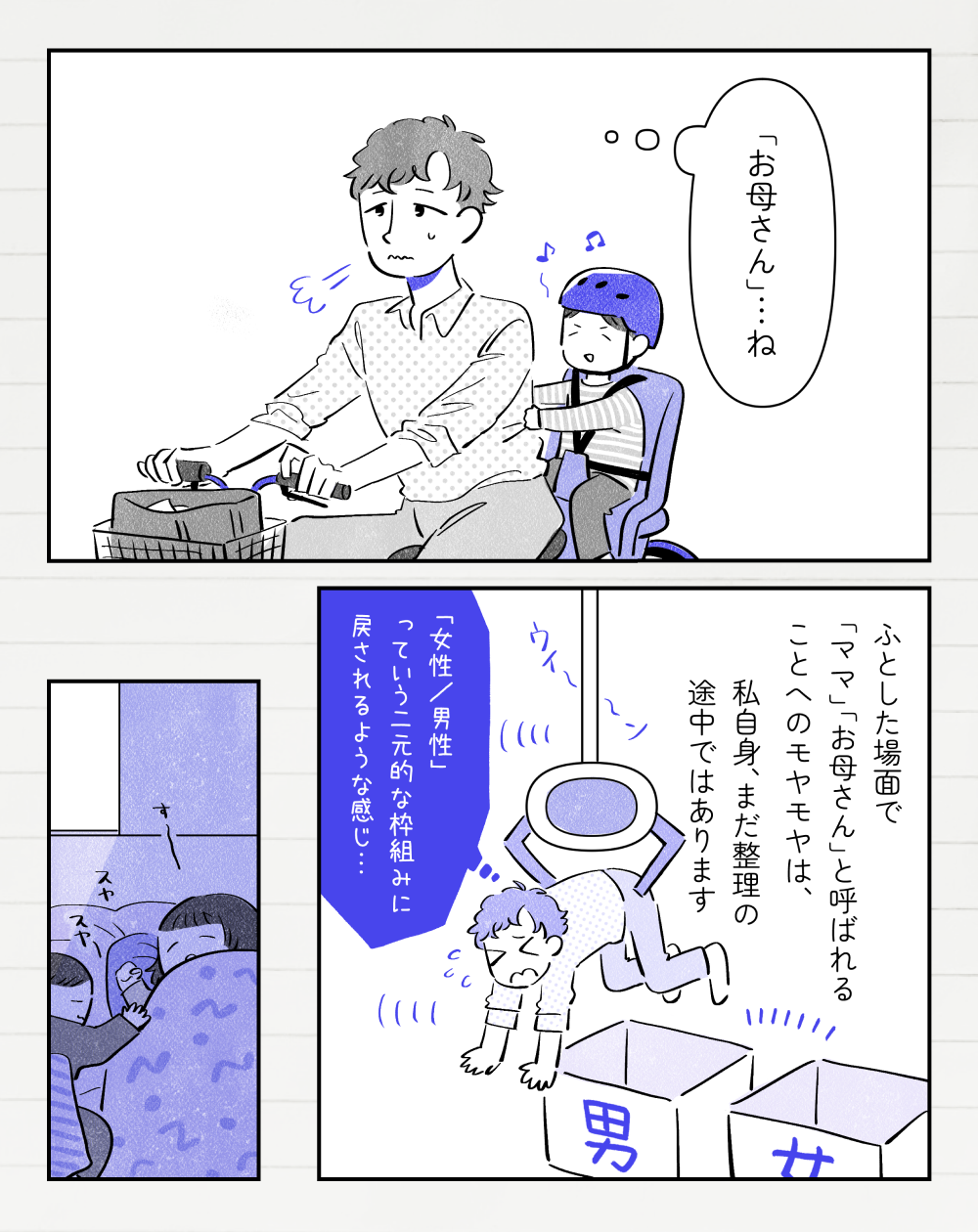 息子を自転車の後ろに乗せながら、投稿者さんは「『お母さん』…ね」とモヤモヤした顔で考えている。投稿者さんモノローグ「ふとした場面で『ママ』『お母さん』と呼ばれることへのモヤモヤは、私自身、まだ整理の途中ではあります。UFOキャッチャーで「男」「女」と書かれた箱の近くに戻されている投稿者さん。投稿者さん「『女性、男性』っていう二元的な枠組みに戻されるような感じ…」その日の夜、子どもたちは別室で寝ている。