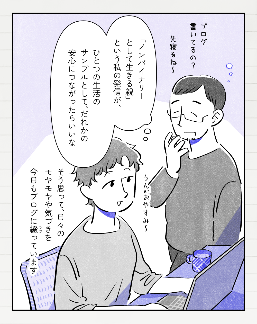 ブログ書いてるの？ 先寝るね〜 投稿者さんモノローグ「『ノンバイナリーとして生きる親』という私の発信が、ひとつの生活のサンプルとして、だれかの安心につながったらいいな。そう思って、日々のモヤモヤや気づきを今日もブログに綴っています」パートナー「ブログ書いてるの？先寝るね〜」投稿者さん「うん、おやすみ〜」