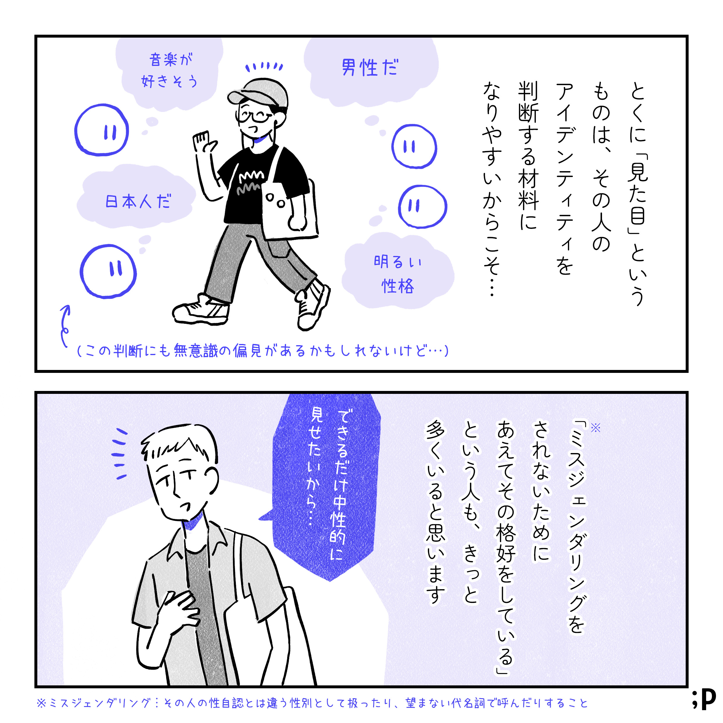 とくに「見た目」というものは、その人のアイデンティティを判断する材料になりやすいからこそ…。とある人を見た目からいろいろ判断しているイラスト。「男性だ」「明るい性格」「音楽が好きそう」「日本人だ」などなど。この判断にも無意識の偏見があるかもしれないけど…という注釈あり。「ミスジェンダリングをされないために、あえてその格好をしている」という人も、きっと多くいると思います。中性的な見た目の人のイラスト、「できるだけ中性的に見せたいから…」というセリフ。ミスジェンダリングとは…その人の性自認とは違う性別として扱ったり、望まない代名詞で呼んだりすること。