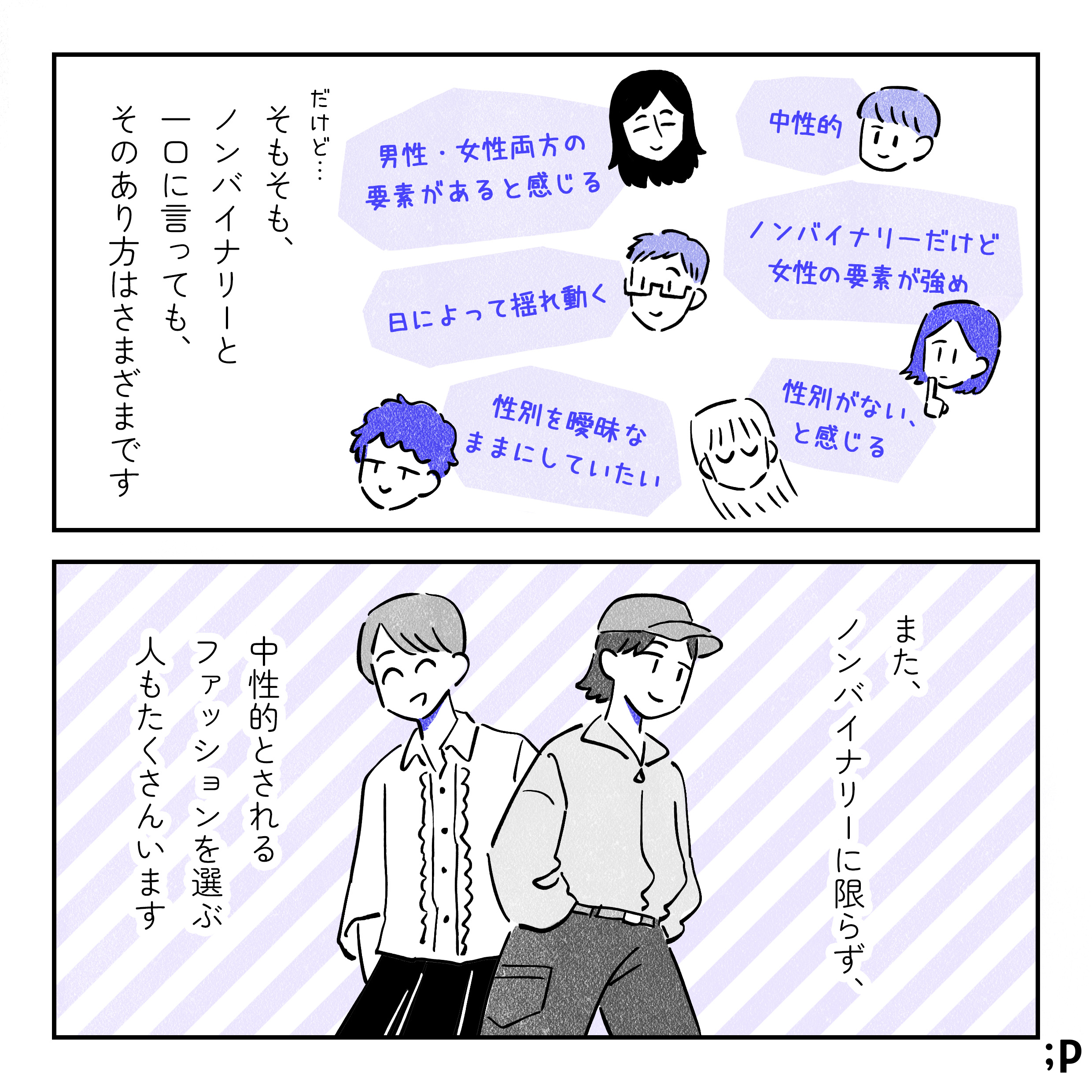 だけど、そもそも、ノンバイナリーと一口に言っても、そのあり方は様々です。「中性的」「ノンバイナリーだけど女性の要素が多め」「性別がない、と感じる」「男性・女性両方の要素があると感じる」「日によって揺れ動く」「性別を曖昧なままにしていたい」などなど。また、ノンバイナリーに限らず、中性的とされるファッションを選ぶ人もたくさんいます。