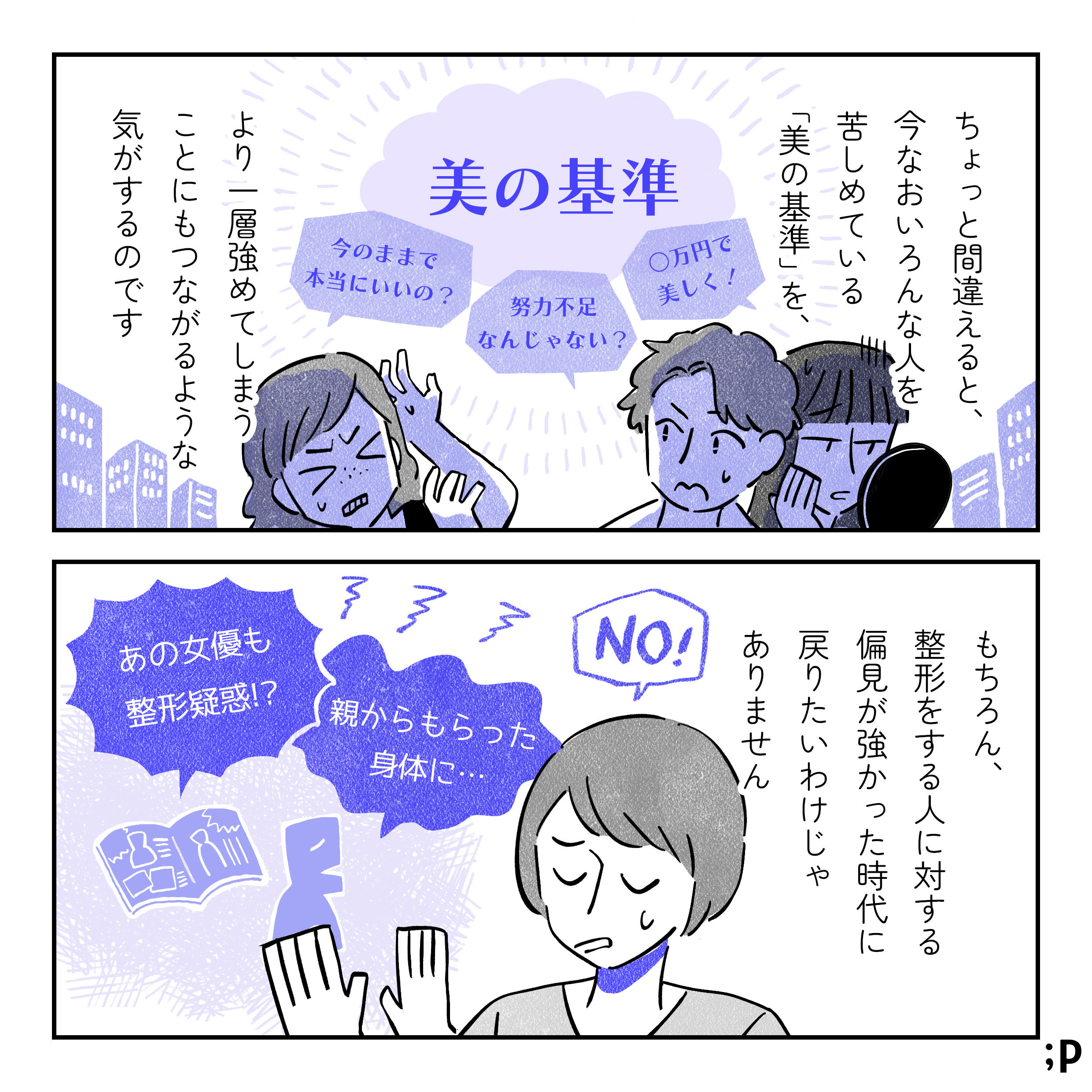 ちょっと間違えると、今なおいろんな人を苦しめている「美の基準」を、より一層強めてしまうことにもつながるような気がするのです。強くなった「美の基準」にあてられている人たちのイラスト。「美の基準」には「今のままで本当にいいの？」「努力不足なんじゃない？」「○万円で美しく！」など、美しくなることを選ばなかった人たちが更に追い込まれるであろう言葉が並んでいる。もちろん、整形をする人に対する偏見が強かった時代に戻りたいわけじゃありません。「あの女優も整形疑惑？！」「親からもらった身体に…」という言葉にNO！と言っているイラスト。