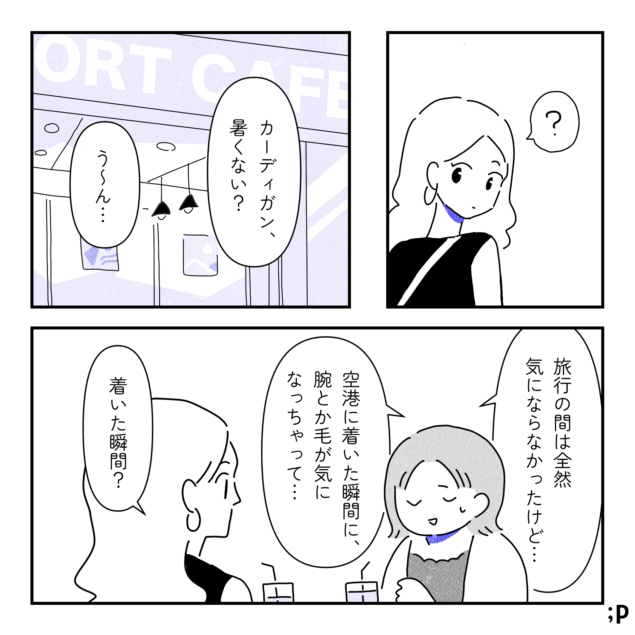 それを見たレイ、不思議に思う。空港のカフェにて。レイ「カーディガン、暑くない？」カオル「う〜ん…旅行の間は全然気にならなかったけど、空港に着いた瞬間に、腕とか毛が気になっちゃって…」レイ「着いた瞬間？」