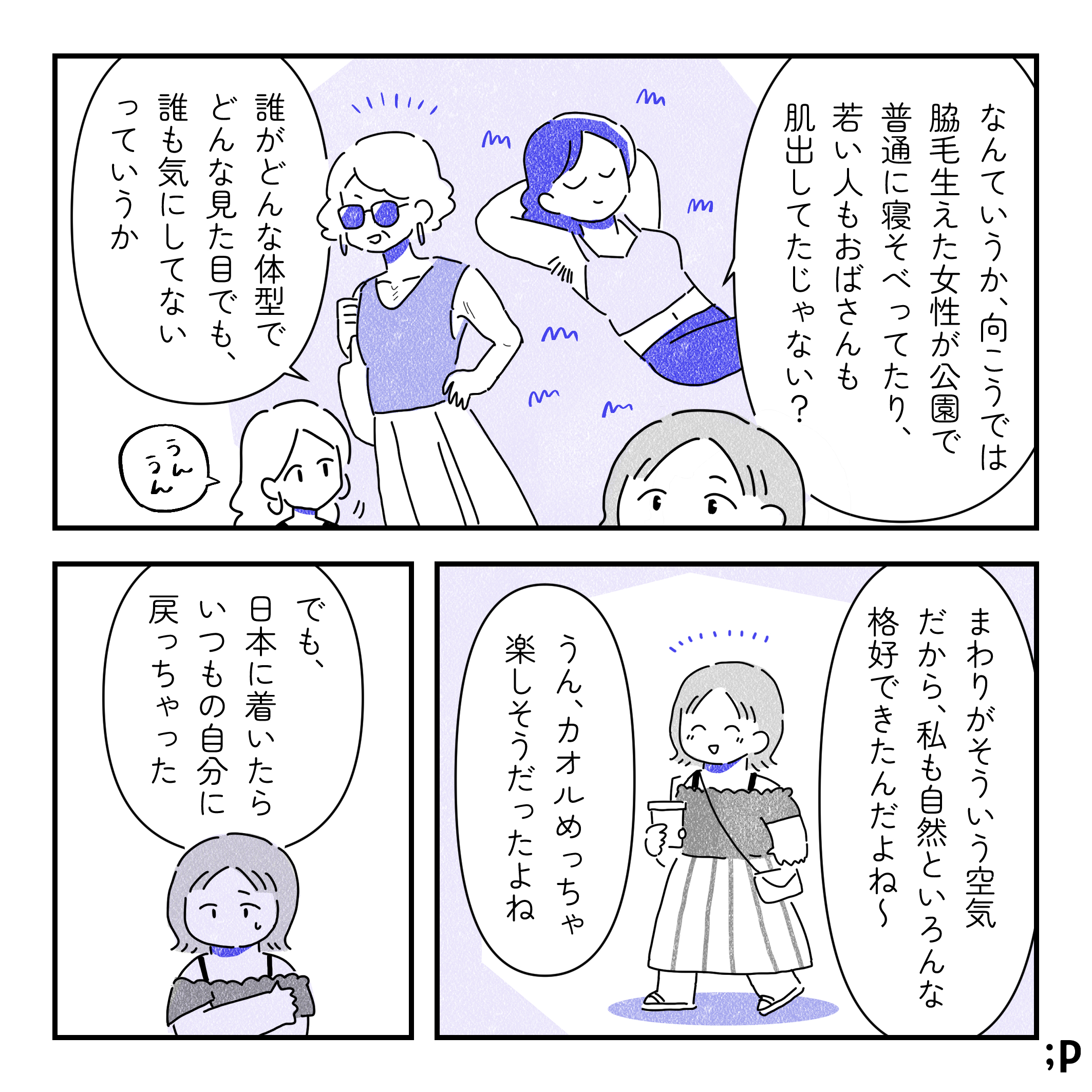 カオル「なんていうか、向こうでは脇毛生えた女性が公園で普通に寝そべってたり、若い人もおばさんも肌出してたじゃない？誰がどんな体型でどんな見た目でも、誰も気にしてないっていうか」レイ「うんうん」脇毛を気にせずノースリーブ姿で野原で横になっている女性、ノースリーブファッションを楽しんでいる高齢女性のイラスト。カオル「まわりがそういう空気だから、私も自然といろんな格好できたんだよね〜」レイ「うん、カオルめっっちゃ楽しそうだったよね」カオル「でも、日本に着いたらいつもの自分に戻っちゃった」