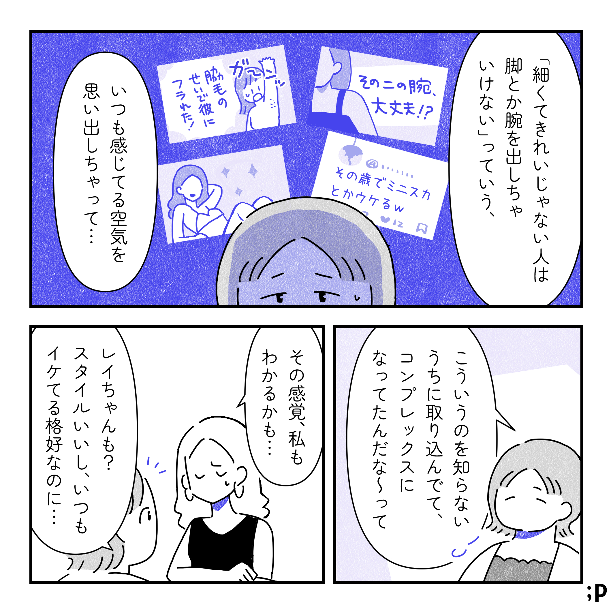 カオル「『細くてきれいじゃない人は脚とか腕を出していけない』っていう、 いつも感じてる空気を思い出しちゃって…」普段メディアから浴びている「その二の腕大丈夫！？」「その歳でミニスカとか笑」「脇毛のせいで彼に振られた！」などのメッセージ。カオル「こういうのを知らないうちに取り込んでて、コンプレックスになってたんだな〜って」レイ「その感覚、私もわかるかも…」カオル「レイちゃんも？スタイルいいし、いつもイケてる格好なのに…」